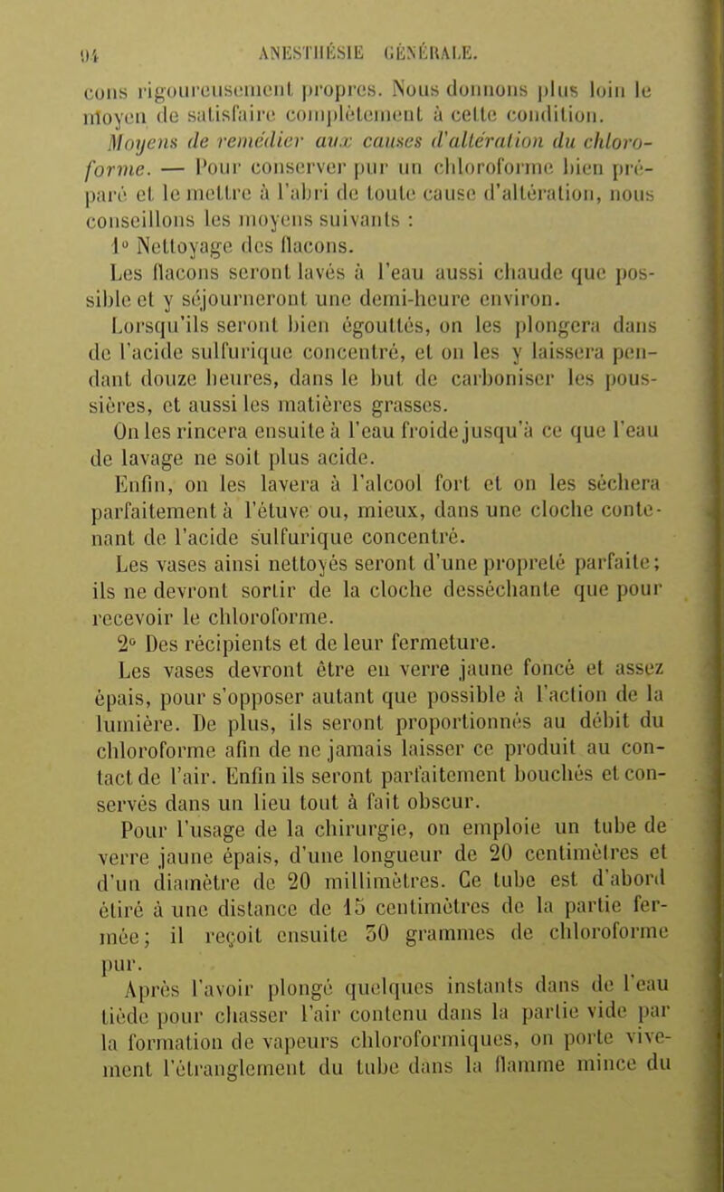 «H AiNESillÉSlli GÉNÉRALE. cons rigourousoiiienl propres. Nous donnons plus loin le nloycn de satisfaire complèleinenl à celle condition. Moyens de remédier avx causes d'allcralioii du chloro- forme. — Pour conserver pur un chloroforme bien pré- paré et le mettre à l'abri de toute cause d'altération, nous conseillons les moyens suivants : 1 Nettoyage des llacons. Les flacons seront lavés à l'eau aussi chaude que pos- sible et y séjourneront une demi-heure environ. Lorsqu'ils seront bien égouttés, on les plongera dans de l'acide sulfurique concentré, et on les y laissera pen- dant douze heures, dans le but de carboniser les pous- sières, et aussi les matières grasses. On les rincera ensuite à l'eau froide jusqu'à ce que l'eau de lavage ne soit plus acide. Enfin, on les lavera à l'alcool fort et on les séchera parfaitement à l'étuve ou, mieux, dans une cloche conte- nant de l'acide sulfurique concentré. Les vases ainsi nettoyés seront d'une propreté parfaite ; ils ne devront sortir de la cloche desséchante que pour recevoir le chloroforme. 2'^ Des récipients et de leur fermeture. Les vases devront être en verre jaune foncé et assez épais, pour s'opposer autant que possible à l'action de la lumière. De plus, ils seront proportionnés au débit du chloroforme afin de ne jamais laisser ce produit au con- tact de l'air. Enfin ils seront parfaitement bouchés et con- servés dans un lieu tout à fait obscur. Pour l'usage de la chirurgie, on emploie un tube de verre jaune épais, d'une longueur de 20 centimètres et d'un diamètre de 20 millimètres. Ce tube est d'abord étiré à une distance de 15 centimètres de la partie fer- mée; il reçoit ensuite 50 grammes de chloroforme pur. Après l'avoir plongé quelques instants dans de l'eau tiède pour chasser l'air contenu dans la partie vide par la formation de vapeurs chloroforiniques, on porte vive- ment l'étranglement du tube dans la flamme mince du