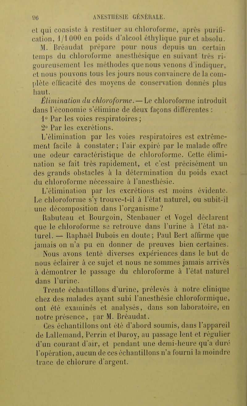 «6 ANtSTIlESlIi GÉINÈHALE. el qui consiste à restilucr au chloroforme, après pui'Hi- ealioii, 1/1000 en poids d'alcool élliylique purel absolu. M. Hréaudal prépan; poui- nous depuis un certain temps du chloroforme aneslhésique en suivant très ri- goureusement les méthodes que nous venons d'indiquer, et nous pouvons tous les jours nous convaincre de la com- idèlc eincacité des moyens de conservation donnés plus haut. Éliminalion du chloroforme. — Le chloroforme introduit dans l'économie s'élimine de deux façons dilVérentes : 1 Par les voies respiratoires; 2 Par les excrétions. L'élimination par les voies respiratoires est extrême- ment facile à constater ; l'air expiré par le malade ollrc une odeur caractéristique de chloroforme. Cette élimi- nation se fait très rapidement, et c'est précisément un des grands obstacles à la détermination du poids exact du cliloroforme nécessaire à l'anesthésie. L'élimination par les excrétions est moins évidente. Le chloroforme s'y trouve-t-il à l'état naturel, ou subit-il une décomposition dans l'organisme? Kabuleau et Bourgoin, Slenbauer et Vogel déclarent que le chloroforme se retrouve dans l'urine à l'état na- turel. — Raphaël Dubois en doute; Paul Bert affirme que jamais on n'a pu en donner de preuves bien certaines. Nous avons tenté diverses expériences dans le but de nous éclairer à ce sujet et nous ne sommes jamais arrivés à démonti'er le passage du chloroforme à l'état naturel dans l'urine. Trente échantillons d'urine, prélevés à notre clinique chez des malades ayant subi l'anesthésie chloroformique, ont été examinés et analysés, dans son laboratoire, en notre présence, par M. Bréaudat. Ces échantillons ont été d'abord soumis, dans l'appareil de Lallemand, Perrin cl Duroy, au passage lent et régulier d'un courant d'air, et pendant une demi-heure qu'a duré l'opération, aucun de ces échantillons n'a fourni la moindre trace de chlorure d'argent.