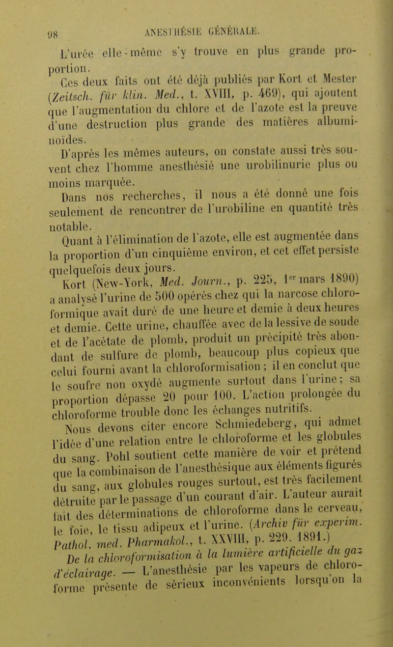 (j« AMiSTIIÉSlli (iÉNÉUALK. Luréo elle-même s'y trouve en plus grande pro- portion. Ces deux faits ont été déjà publiés jjar Kort et Mestei' {ZeilRch. fur Idin. Med., t. XYlIl, p. 46'J), qui ajoutent que l'augmentation du chlore et de l'azote est la preuve d'une destruction plus grande des matières albumi- noïdes. D'après les mêmes auteurs, on constate aussi très sou- vent chez l'homme anesthésié une urobilinurie plus ou moins marquée. Dans nos recherches, il nous a été donné une fois seulement de rencontrer de l'urobiline en quantité très notable. , Ouant à l'élimination de l'azote, elle est augmentée dans la proportion d'un cinquième environ, et cet effet persiste quelquefois deux jours. Kort (New-York, Med. Journ., p. 22o, i-mars 1890) a analysé l'urine de 500 opérés chez qui la narcose chloro- formique avait duré de une heure et demie à deux heures et demie. Cette urine, chauffée avec delà lessive de soude et de l'acétate de plomb, produit un précipité très abon- dant de sulfure de plomb, beaucoup plus copieux que celui fourni avant la chloroformisation ; il en conclut que le soufre non oxydé augmente surtout dans 1 urine ; sa proportion dépasse 20 pour 100. L'action prolongée du chloroforme trouble donc les échanges nutritifs. Nous devons citer encore Schmiedeberg, qui admet l'idée d'une relation entre le chloi>oforme et les globules du sanc' Pohl soutient cette manière de voir et prétend nue la combinaison de l'anesthésique aux éléments figures du sane aux globules rouges surtout, est très facilement détruite par le passage d'un courant d'air. L'auteur aurait lait des déterminations de chloroforme dans le cerveau, le foie, le tissu adipeux et l'urine. {Arch,v f^e^perm. Pathol med. PharmakoL, t. XWUl, p. 229. 1891.) De La chloroformisation à la lumière artificielle du gaz d'éclairaqe. - L'anesthésie par les vapeurs de chloro- forme présente de sérieux inconvénients lorsqu on la