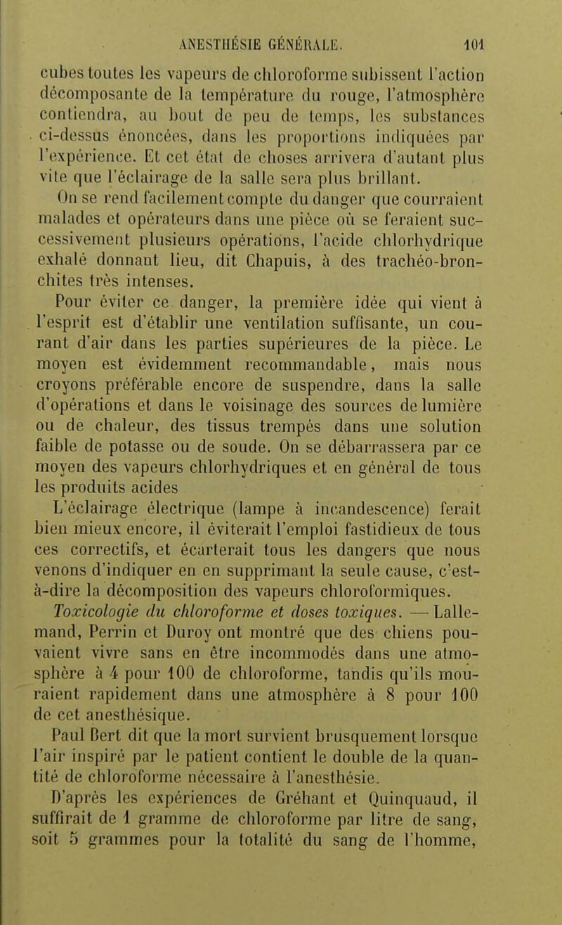 cubes toutes les vapeurs de chloroforme subissent l'action décomposante de la température du rouge, l'atmosphère contiendra, au bout de peu de temps, les substances ci-dessus énoncées, dans les proportions indiquées par l'expérience. Et cet état de choses arrivera d'autant plus vite que l'éclairage de la salle sera plus brillant. On se rend facilement compte du danger que courraient malades et opérateurs dans une pièce où se feraient suc- cessivement plusieurs opérations, l'acide chlorhydrique exhalé donnant lieu, dit Chapuis, à des trachéo-bron- chites très intenses. Pour éviter ce danger, la première idée qui vient à l'esprit est d'établir une ventilation suffisante, un cou- rant d'air dans les parties supérieures de la pièce. Le moyen est évidemment recommandable, mais nous croyons préférable encore de suspendre, dans la salle d'opérations et dans le voisinage des sources de lumière ou de chaleur, des tissus trempés dans une solution faible de potasse ou de soude. On se débarrassera par ce moyen des vapeurs chlorhydriques et en général de tous les produits acides L'éclairage électrique (lampe à incandescence) ferait bien mieux encore, il éviterait l'emploi fastidieux de tous ces correctifs, et écarterait tous les dangers que nous venons d'indiquer en en supprimant la seule cause, c'est- à-dire la décomposition des vapeurs chloroformiques. Toxicologie du chloroforme et doses toxiques. — Lalle- mand, Perrin et Duroy ont montré que des chiens pou- vaient vivre sans en être incommodés dans une atmo- sphère à 4 pour iOO de chloroforme, tandis qu'ils mou- raient rapidement dans une atmosphère à 8 pour 100 de cet anesthésique. Paul Bert dit que la mort survient brusquement lorsque l'air inspiré par le patient contient le double de la quan- tité de chloroforme nécessaire à l'anesthésie. D'après les expériences de Gréhant et Quinquaud, il suffirait de 1 gramme de chloroforme par litre de sang, soit 5 grammes pour la totalité du sang de l'homme,