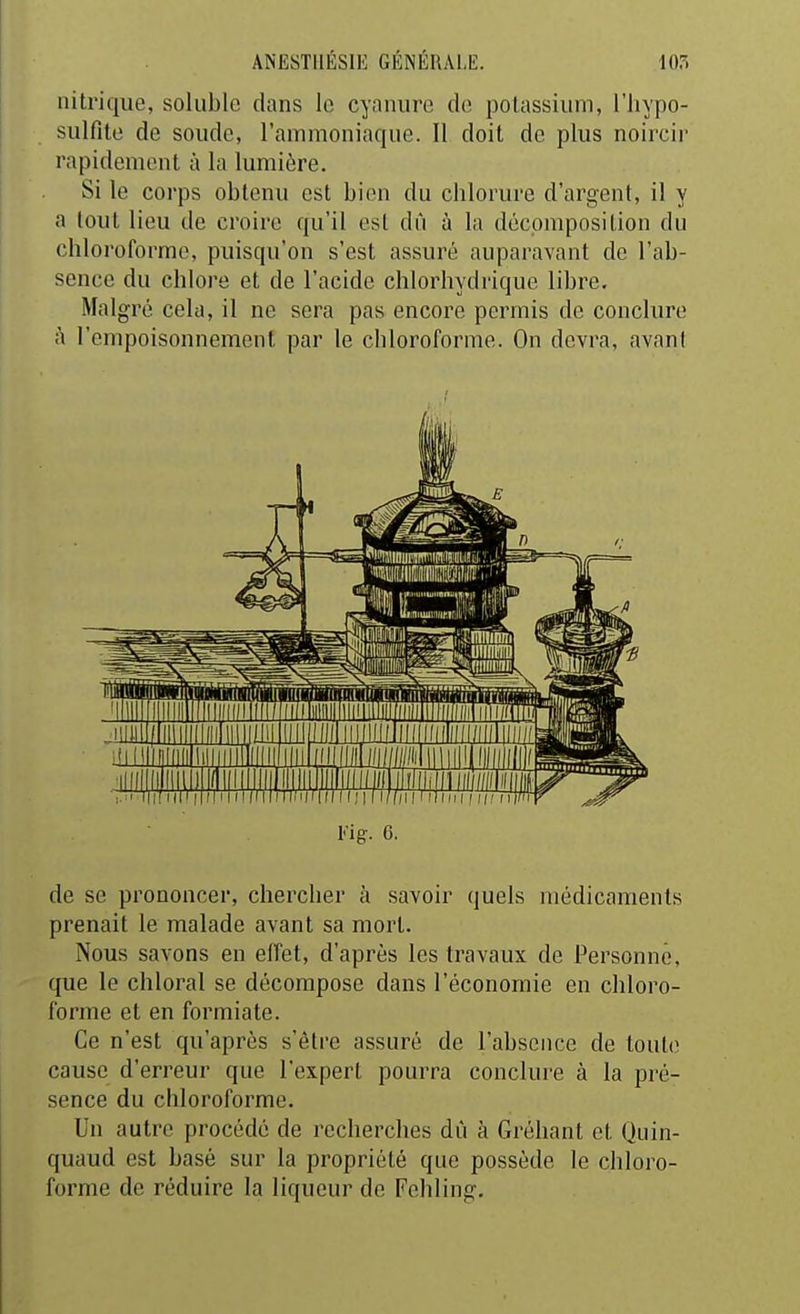 nitrique, soluble dans le cyanure de potassium, l'iiypo- sulfite de soude, l'ammoniaque. Il doit de plus noircir rapidement à la lumière. Si le corps obtenu est bien du chlorure d'argent, il y a tout lieu de croire qu'il est dû à la décomposition du chloroforme, puisqu'on s'est assuré auparavant de l'ab- sence du chlore et de l'acide chlorhydrique libre, Malgré cela, il ne sera pas encore permis de conclure t'i l'empoisonnement par le chloroforme. On devra, avant l'ig. 6. de se prononcer, chercher à savoir quels médicaments prenait le malade avant sa mort. Nous savons en elfet, d'après les travaux de Personne, que le chloral se décompose dans l'économie en chloro- forme et en formiate. Ce n'est qu'après s'être assuré de l'absence de tout(! cause d'erreur que l'expert pourra conclure à la pré- sence du chloroforme. Un autre procédé de recherches dû à Gréliant et Quin- quaud est basé sur la propriété que possède le chloro- forme de réduire la liqueur de Fehling.