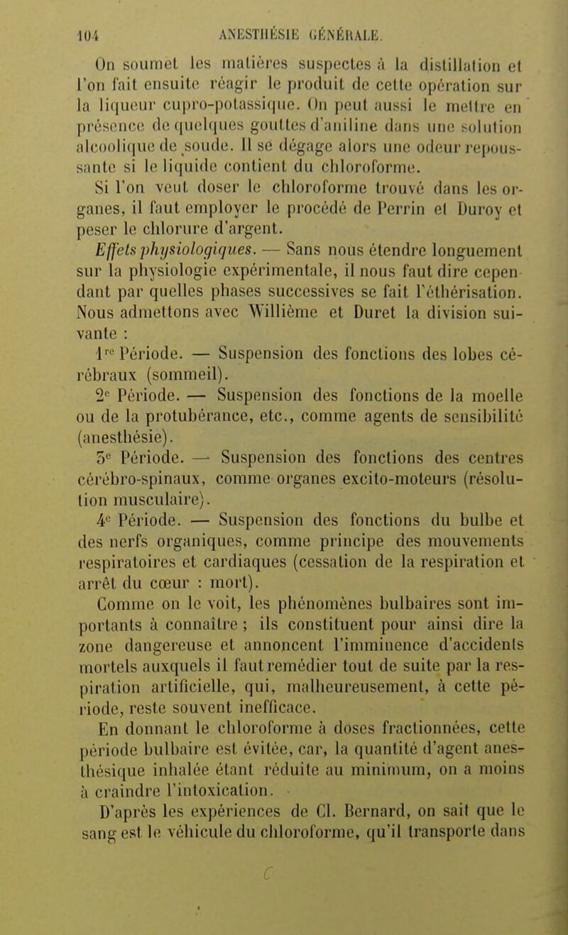 On soumet les inalièros suspectes à la distillation et l'on fait ensuite réagir le produit de cette opération sur la li(|ueur cupro-polassi(|ue. On peut aussi le rnellre en présence de quelques gouttes d'aniline dans une solution alc()oli(iue de soude. Il se dégage alors une odeur repous- sante si le liquide contient du chloroforme. Si l'on veut doser le chloroforme trouvé dans les or- ganes, il faut employer le procédé de Perrin el Duroy et peser le chlorure d'argent. Effets physiologujues. — Sans nous étendre longuement sur la physiologie expérimentale, il nous faut dire cepen dant par quelles phases successives se fait Féthérisalion. Nous admettons avec Willième et Durel la division sui- vante : l'« Période. — Suspension des fonctions des lobes cé- rébraux (sommeil). 2'' Période. — Suspension des fonctions de la moelle ou de la protubérance, etc., comme agents de sensibilité (anesthésie). 5'^ Période. — Suspension des fonctions des centres cérébro-spinaux, comme organes excito-moteurs (résolu- tion musculaire). 4*= Période. — Suspension des fonctions du bulbe et des nerfs organiques, comme principe des mouvements respiratoires et cardiaques (cessation de la respiration el arrêt du cœur : mort). Comme on le voit, les phénomènes bulbaires sont im- portants à connaître ; ils constituent pour ainsi dire la zone dangereuse et annoncent l'imminence d'accidents mortels auxquels il faut remédier tout de suite par la res- piration artificielle, qui, malheureusement, à cette pé- riode, reste souvent inefficace. En donnant le chloroforme à doses fractionnées, cette période bulbaire est évitée, car, la quantité d'agent anes- thésique inhalée étant réduite au minimum, on a moins à craindre l'intoxication. • D'après les expériences de Cl. Bernard, on sait que le sang est le véhicule du chloroforme, qu'il transporte dans C