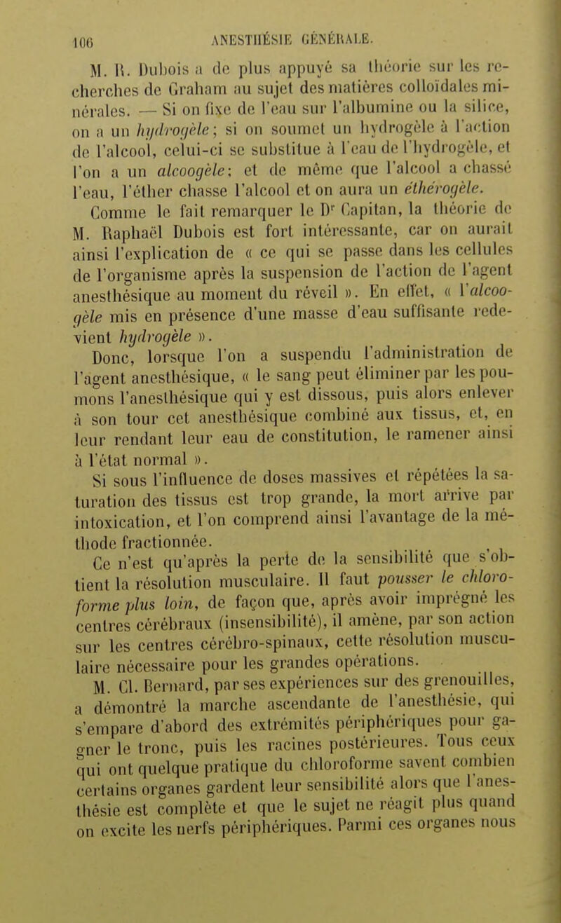 ifl6 ANESTIIÉSIE GÉINÉIULË. M. II. l)iil)ois a dft plus appuyù sa Ihéorie sur les re- cherches de C.raham au sujet des matières colloïdales mi- nérales. — Si on fixe de l'eau sur l'albumine ou la silice, on a un hydroyèle; si on soumet un hydrogèle à l'action de l'alcool, celui-ci se substitue à l'eau de l'Iiydrogèle, et l'on a un alcooçjèle; et de même que l'alcool a chassé l'eau, l'élher chasse l'alcool et on aura un éthéroyèle. Gomme le fait remarquer le D'' Capitan, la théorie de M. Raphaël Dubois est fort intéressante, car on aurait ainsi l'explication de « ce qui se passe dans les cellules de l'organisme après la suspension de l'action de l'agent anesthésique au moment du réveil ». En elfet, o Valcoo- gèle mis en présence d'une masse d'eau suffisante rede- vient hydrogèle ». Donc, lorsque l'on a suspendu l'administration de l'agent anesthésique, « le sang peut éliminer par les pou- mons l'aneslliésique qui y est dissous, puis alors enlever A son tour cet anesthésique combiné aux tissus, et, en leur rendant leur eau de constitution, le ramener ainsi à l'état normal ». Si sous l'influence de doses massives et répétées la sa- turation des tissus est trop grande, la mort arrive par intoxication, et l'on comprend ainsi l'avantage de la mé- thode fractionnée. Ce n'est qu'après la perte de la sensibilité que s ob- tient la résolution musculaire. 11 faut pousser le chloro- forme plus loin, de façon que, après avoir imprégné les centres cérébraux (insensibilité), il amène, par son action sur les centres cérébro-spinaux, cette résolution muscu- laire nécessaire pour les grandes opérations. M. Cl. Bernard, par ses expériences sur des grenouilles, a démontré la marche ascendante de l'anesthésie, qui s'empare d'abord des extrémités périphériques pour ga- crner le tronc, puis les racines postérieures. Tous ceux qui ont quelque pratique du chloroforme savent combien certains organes gardent leur sensibilité alors que l'anes- thésie est complète et que le sujet ne réagit plus quand on excite les nerfs périphériques. Parmi ces organes nous