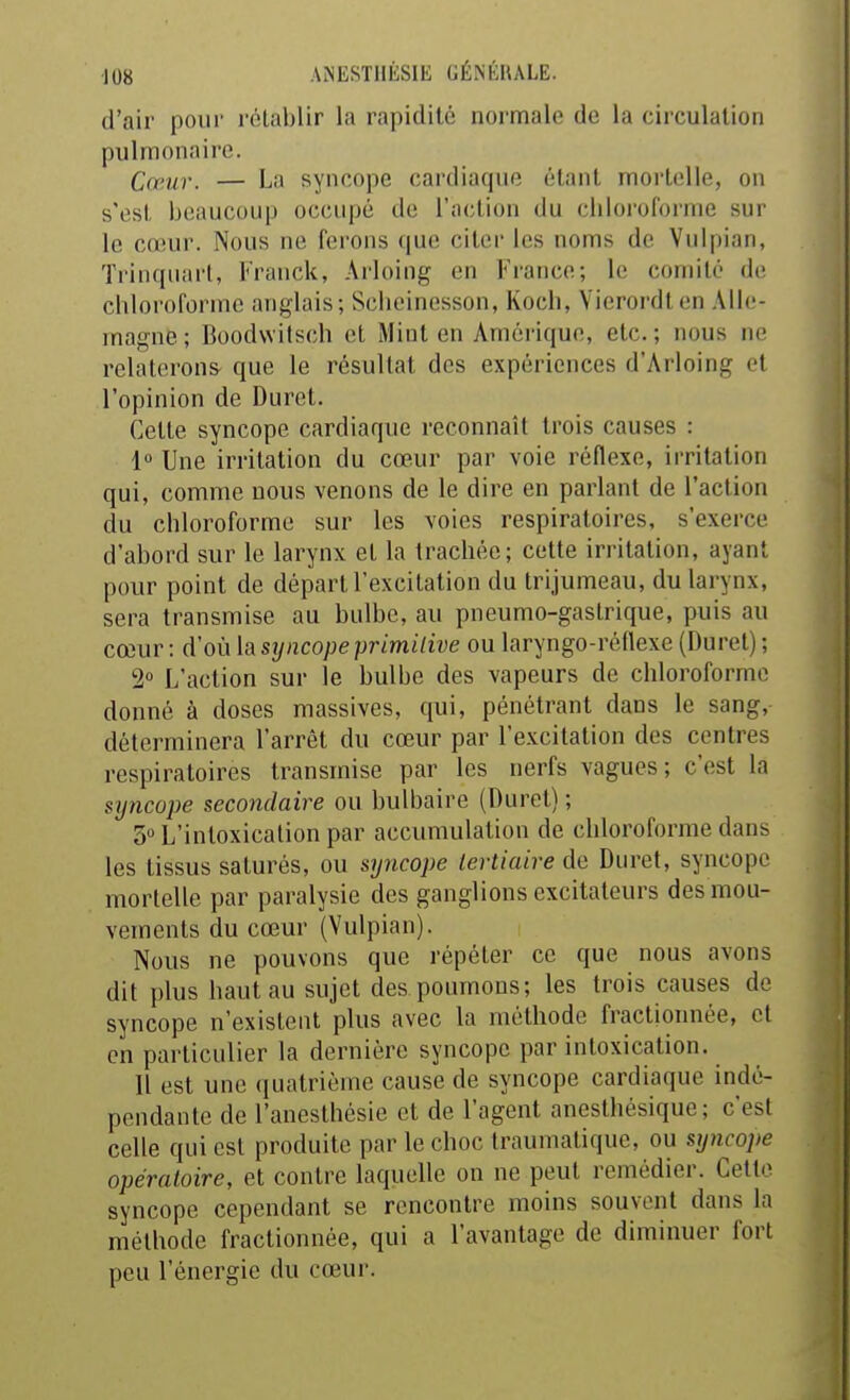 d'air pour rétablir la rapidité normale de la circulation pulmonaire. Camr. — La syncope cardiaque élanl mortelle, on s'est beaucoup occupé de l'action du chloroforme sur le cœur. Nous ne ferons que citer les noms de Vulpian, Trinqiiart, Franck, Arloing en France; le comité de chloroforme anglais; Sciieinesson, Koch, Vierordlen Alle- magne; Boodvvitsch et Miut en Amérique, etc.; nous ne relaterons que le résultat des expériences d'Arloing et l'opinion de Duret. Celte syncope cardiaque reconnaît trois causes : 1» Une irritation du cœur par voie réflexe, irritation qui, comme nous venons de le dire en parlant de l'action du chloroforme sur les voies respiratoires, s'exerce d'abord sur le larynx et la trachée; cette irritation, ayant pour point de départ l'excitation du trijumeau, du larynx, sera transmise au bulbe, au pneumo-gaslrique, puis au cœur : d'où la syncope primitive ou laryngo-réflexe (Duret) ; 2» L'action sur le bulbe des vapeurs de chloroforme donné à doses massives, qui, pénétrant dans le sang, déterminera l'arrêt du cœur par l'excitation des centres respiratoires transmise par les nerfs vagues; c'est la syncope secondaire ou bulbaire (Duret) ; 5 L'intoxication par accumulation de chloroforme dans les tissus saturés, ou syncope tertiaire de Duret, syncope mortelle par paralysie des ganglions excitateurs des mou- vements du cœur (Vulpian). Nous ne pouvons que répéter ce que nous avons dit plus haut au sujet des poumons; les trois causes de syncope n'existent plus avec la méthode fractionnée, et en particulier la dernière syncope par intoxication. Il est une (luatrième cause de syncope cardiaque indé- pendante de l'anesthésie et de l'agent anesthésique; c'est celle qui est produite par le choc traumatique, ou syncope opératoire, et contre laquelle on ne peut remédier. Cette syncope cependant se rencontre moins souvent dans la méthode fractionnée, qui a l'avantage de diminuer fort peu l'énergie du cœur.