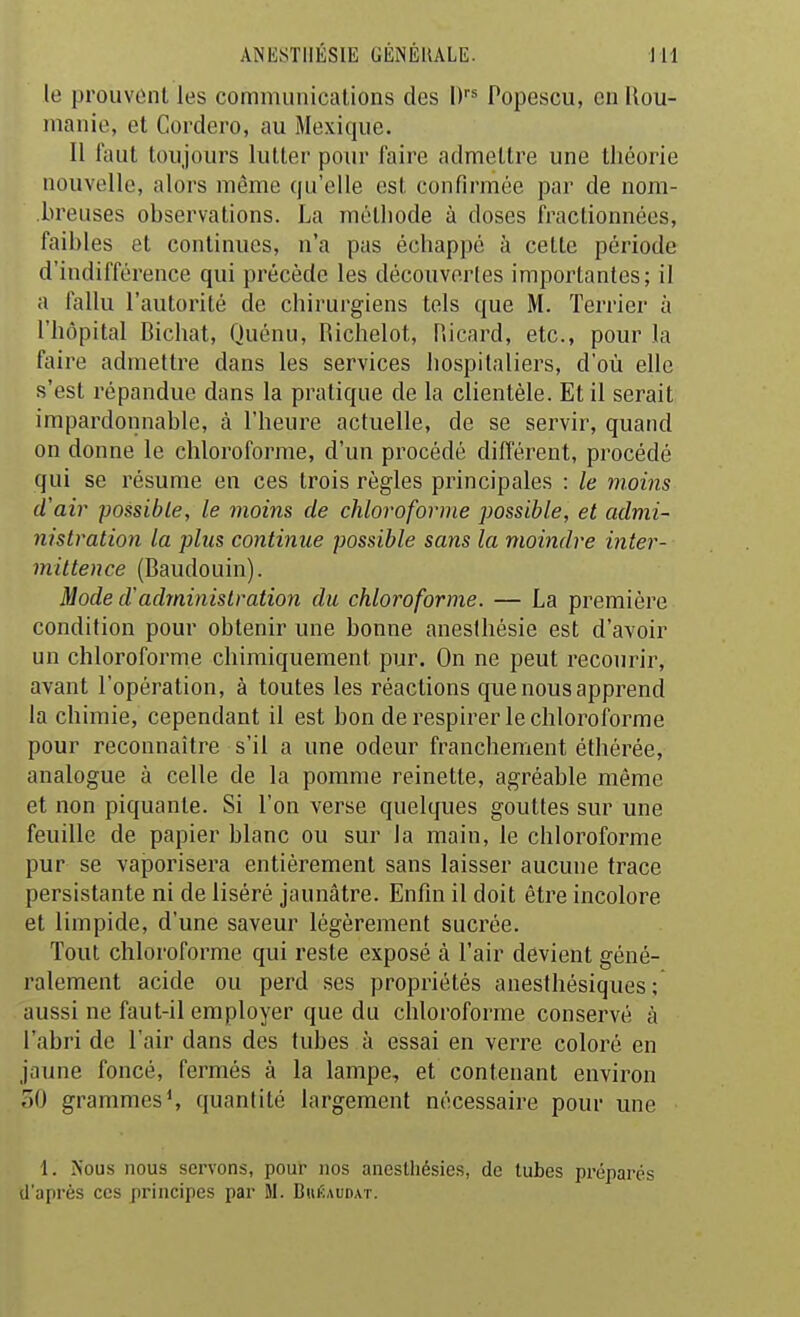 le prouvûnl les communications des D Popescu, en Rou- manie, et Cordero, au Mexique. Il faut toujours lutter pour faire admettre une théorie nouvelle, alors même qu'elle est confirmée par de nom- breuses observations. La méthode à doses fractionnées, faibles et continues, n'a pas échappé à cette période d'indifférence qui précède les découvertes importantes; il a fallu l'autorité de chirurgiens tels que M. Terrier à l'hôpital Bichat, Quénu, Richelot, Ricard, etc., pour la faire admettre dans les services hospitaliers, d'où elle s'est répandue dans la pratique de la cUenléle. Et il serait impardonnable, à l'heure actuelle, de se servir, quand on donne le chloroforme, d'un procédé différent, procédé qui se résume en ces trois règles principales : le moins d'air possible, le moins de chloroforme possible, et admi- nistration la plus continue possible sans la moindre inter- mittence (Baudouin). Mode d'administration du chloroforme. — La première condition pour obtenir une bonne anesihésie est d'avoir un chloroforme chimiquement pur. On ne peut recourir, avant l'opération, à toutes les réactions que nous apprend la chimie, cependant il est bon de respirer le chloroforme pour reconnaître s'il a une odeur franchement éthérée, analogue à celle de la pomme reinette, agréable même et non piquante. Si l'on verse quelques gouttes sur une feuille de papier blanc ou sur la main, le chloroforme pur se vaporisera entièrement sans laisser aucune trace persistante ni de liséré jaunâtre. Enfui il doit être incolore et limpide, d'une saveur légèrement sucrée. Tout chloroforme qui reste exposé à l'air devient géné- ralement acide ou perd ses propriétés anesthésiques ; aussi ne faut-il employer que du chloroforme conservé à l'abri de l'air dans des tubes à essai en verre coloré en jaune foncé, fermés à la lampe, et contenant environ 30 grammes S quantité largement nécessaire pour une 1. Nous nous servons, pour nos anesthésies, de tubes préparés U'après ces principes par M. Biiéaudat.