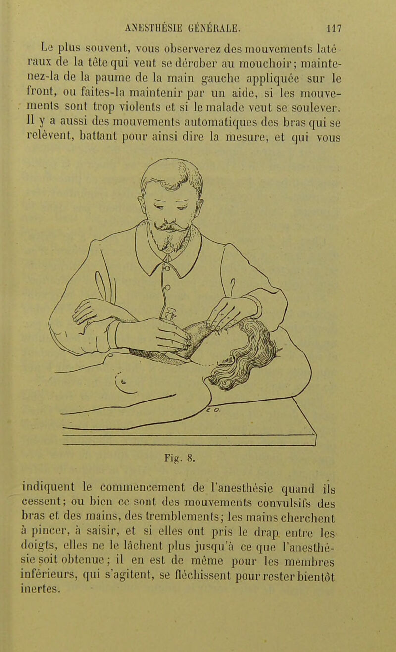 Le plus souvent, vous observerez des mouvemenls laté- raux de la tête qui veut se dérober au moucboir; mainte- nez-la de la paume de la main gaucbe appliquée sur le front, ou faites-la maintenir par un aide, si les mouve- ments sont trop violents et si le malade veut se soulever. 11 y a aussi des mouvements automatiques des bras qui se relèvent, battant pour ainsi dire la mesure, et qui vous Fig. 8. indiquent le commencement de l'anesthésie quand ils cessent; ou bien ce sont des mouvements convulsifs des bras et des mains, des tremblements; les mains cberchent à pincer, à saisir, et si elles ont pris le drap entre les doigts, elles ne le lâcbent plus jusqu'à ce que l'anesthé- sie soit obtenue ; il en est de même pour les membres inférieurs, qui s'agitent, se fléchissent pour rester bientôt inertes.