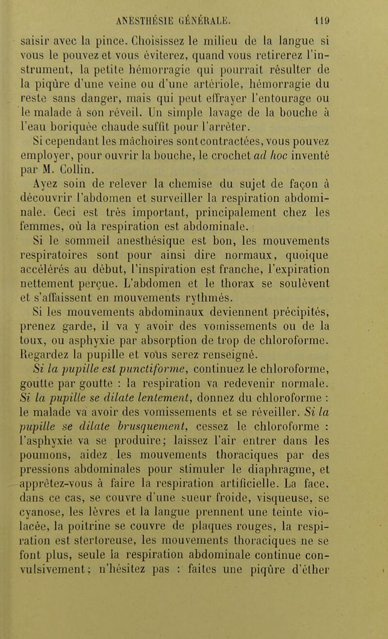 saisir avec la pince. Choisissez le milieu de la langue si vous le pouvez et vous éviterez, quand vous retirerez l'in- strumeut, la petite hémorragie qui pourrait résulter de la piqûre d'une veine ou d'une artériole, hémorragie du reste sans danger, mais qui peut elîrayer l'entourage ou le malade à son réveil. Un simple lavage de la bouche à l'eau boriquée chaude suffit pour l'arrêter. Si cependant les mâchoires sont contractées, vous pouvez employer, pour ouvrir la bouche, le crochet ad hoc inventé par M. GoUin. Ayez soin de relever la chemise du sujet de façon à découvrir l'abdomen et surveiller la respiration abdomi- nale. Ceci est très important, principalement chez les femmes, où la respiration est abdominale. Si le sommeil anesthésique est bon, les mouvements respiratoires sont pour ainsi dire normaux, quoique accélérés au début, l'inspiration est franche, l'expiration nettement perçue. L'abdomen et le thorax se soulèvent et s'affaissent en mouvements rythmés. Si les mouvements abdominaux deviennent précipités, prenez garde, il va y avoir des vomissements ou de la toux, ou asphyxie par absorption de trop de chloroforme. Regardez la pupille et vous serez-renseigné. Si la pupille est puncliforme, continuez le chloroforme, goutte par goutte : la respiration va redevenir normale. Si la pupille se dilate lentement, donnez du chloroforme : le malade va avoir des vomissements et se réveiller. Si la pupille se dilate brusquement, cessez le chloroforme : l'asphyxie va se produire; laissez l'air entrer dans les poumons, aidez les mouvements thoraciques par des pressions abdominales pour stimuler le diaphragme, et apprètez-vous à faire la respiration artificielle. La face, dans ce cas, se couvre d'une :?ueur froide, visqueuse, se cyanose, les lèvres et la langue prennent une teinte vio- lacée, la poitrine se couvre de plaques rouges, la respi- ration est sterloreuse, les mouvements thoraciques ne se font plus, seule la respiration abdominale continue con- vulsivement; n'hésitez pas : faites une piqûre d'éther