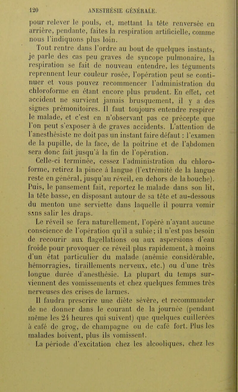 pour r(il(!ver le pouls, el, moUanl la tête renversée en arrière, pendante, faites la respiration artificielle, comme nous l'indiquons plus loin. Tout rentre dans l'ordre au bout de quelques instants, je parle des cas peu graves de syncope [)ulmonaire, la respiration se fait de nouveau entendre, les téguments reprennent leur couleur rosée, l'opération peul se conti- nuer et vous pouvez recommencer l'administration du chloroforme en étant encore plus prudent. En ellet, cet accident ne survient jamais brusquement, il y a des signes prémonitoires. 11 faut toujours entendre respirer le malade, et c'est en n'observant pas ce précepte que l'on peut s'exposer à de graves accidents. L'attention de l'anesthésiste ne doit pas un instant faire défaut : l'examen de la pupille, de la face, de la poitrine et de l'abdomen sera donc fait jusqu'à la fin de l'opération. Celle-ci terminée, cessez l'administration du chloro- forme, retirez la pince à langue (l'extrémité de la langue reste en général, jusqu'au réveil, en dehors de la bouche). Puis, le pansement fait, reportez le malade dans son lit, la tète basse, en disposant autour de sa tête et au-dessous du menton une serviette dans laquelle il pourra vomir sans salir les draps. Le réveil se fera naturellement, l'opéré n'ayant aucune conscience de l'opération qu'il a subie; il n'est pas besoin de recourir aux fiagellations ou aux aspersions d'eau froide pour provoquer ce réveil plus rapidement, à moins d'un état particulier du malade (anémie considérable, hémorragies, tiraillements nerveux, etc.) ou d'une très longue durée d'anestbésie. La plupart du temps sur- viennent des vomissements et chez quelques femmes très nerveuses des crises de larmes. Il faudra prescrire une diète sévère, et recommander de ne donner dans le courant de la journée (pendant même les 24 heures qui suivent) que quelques cuillerées à café de grog, de Champagne ou de café fort. Plus les malades boivent, plus ils vomissent. La période d'excitation chez les alcooliques, chez les