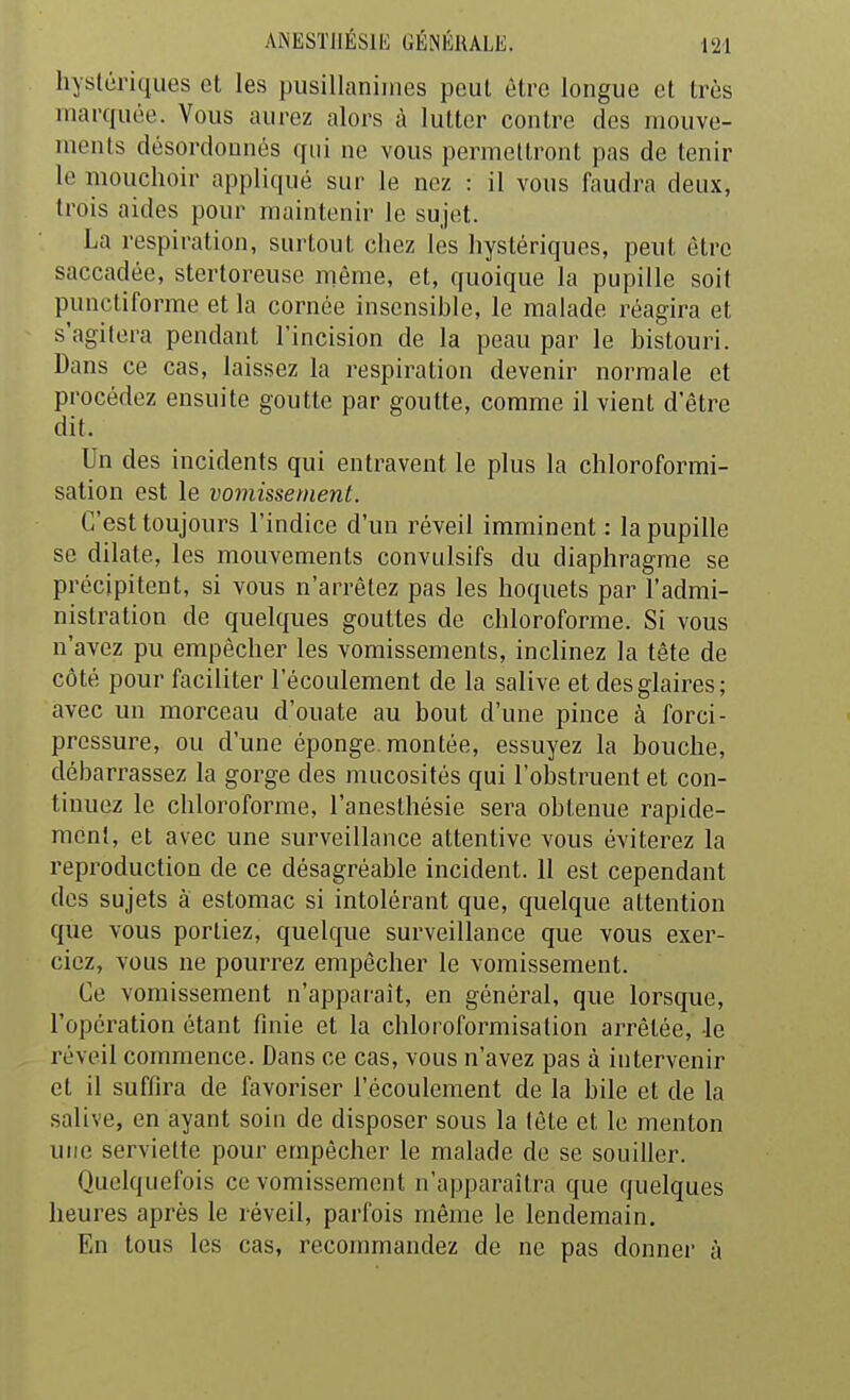 hystériques et les pusillanimes peut être longue et très marquée. Vous aurez alors à lutter contre des mouve- ments désordonnés qui ne vous permettront pas de tenir le mouchoir appliqué sur le nez : il vous faudra deux, trois aides pour maintenir le sujet. La respiration, surtout chez les hystériques, peut être saccadée, stertoreuse même, et, quoique la pupille soit punctiforme et la cornée insensible, le malade réagira et s'agitera pendant l'incision de la peau par le bistouri. Dans ce cas, laissez la respiration devenir normale et procédez ensuite goutte par goutte, comme il vient d'être dit. Un des incidents qui entravent le plus la chloroformi- sation est le vomissement. C'est toujours l'indice d'un réveil imminent : la pupille se dilate, les mouvements convulsifs du diaphragme se précipitent, si vous n'arrêtez pas les hoquets par l'admi- nistration de quelques gouttes de chloroforme. Si vous n'avez pu empêcher les vomissements, inclinez la tête de côté pour faciliter l'écoulement de la salive et des glaires; avec un morceau d'ouate au bout d'une pince à forci- pressure, ou d'une éponge, montée, essuyez la bouche, débarrassez la gorge des mucosités qui l'obstruent et con- tinuez le chloroforme, l'anesthésie sera obtenue rapide- ment, et avec une surveillance attentive vous éviterez la reproduction de ce désagréable incident. 11 est cependant des sujets à estomac si intolérant que, quelque attention que vous portiez, quelque surveillance que vous exer- ciez, vous ne pourrez empêcher le vomissement. Ce vomissement n'apparaît, en général, que lorsque, l'opération étant finie et la chloroformisation arrêtée, le réveil commence. Dans ce cas, vous n'avez pas à intervenir et il suffira de favoriser l'écoulement de la bile et de la salive, en ayant soin de disposer sous la tête et le menton une serviette pour empêcher le malade de se souiller. Quelquefois ce vomissement n'apparaîtra que quelques heures après le réveil, parfois même le lendemain. En tous les cas, recommandez de ne pas donner à