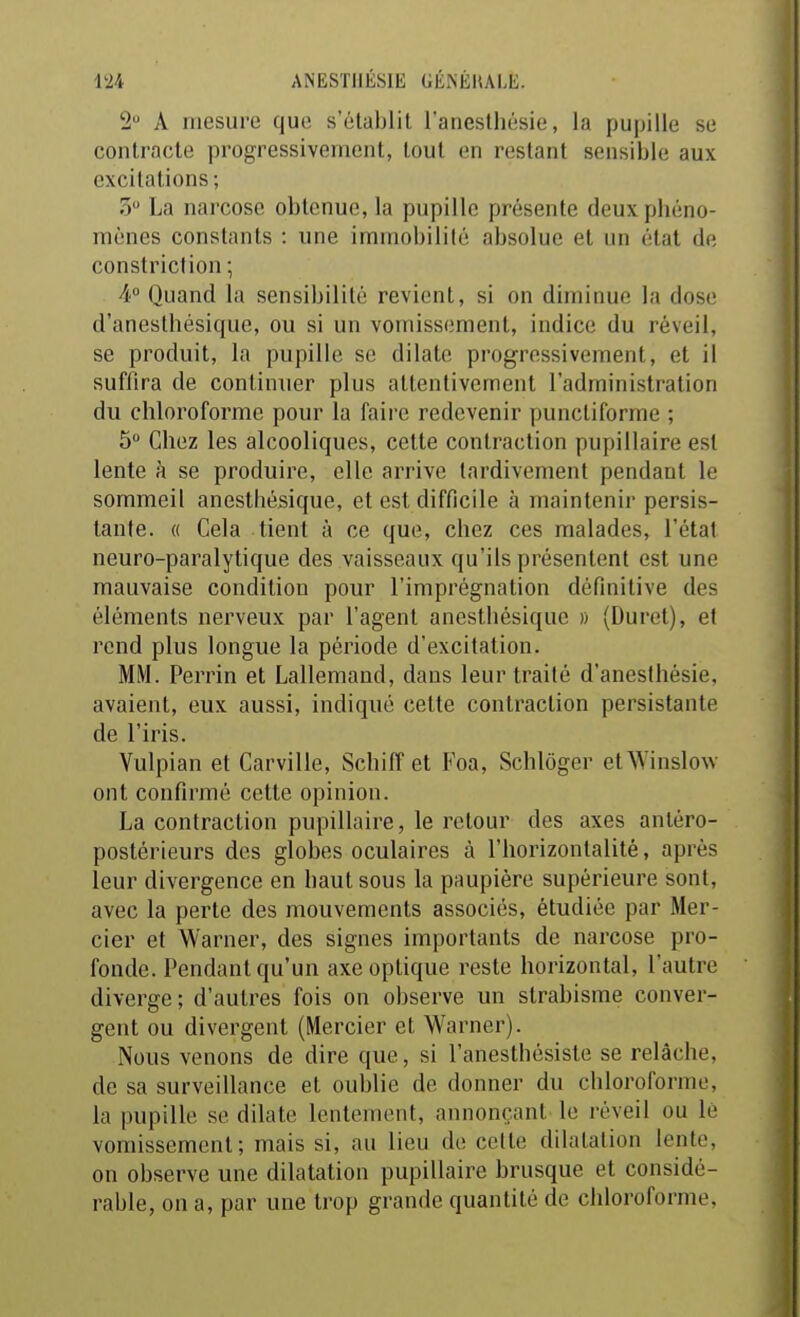 2 A mesure que s'établit l'anestliésie, la pupille se contracte progressivement, tout en restant sensible aux excitations; 5 La narcose obtenue, la pupille présente deuxpliéno- raènes constants : une immobilité absolue et un état de constriclion ; ¥ Quand la sensibilité revient, si on diminue la dose d'anesthésique, ou si un vomissement, indice du réveil, se produit, la pupille se dilate progressivement, et il suffira de continuer plus attentivement l'administration du chloroforme pour la faire redevenir punctiforme ; 5 Chez les alcooliques, cette contraction pupiMaire est lente à se produire, elle arrive tardivement pendant le sommeil anesthésique, et est difficile à maintenir persis- tante. (( Cela tient à ce que, chez ces malades, l'état neuro-paralytique des vaisseaux qu'ils présentent est une mauvaise condition pour l'imprégnation définitive des éléments nerveux par l'agent anesthésique » (Duret), et rend plus longue la période d'excitation. MM. Perrin et Lallemand, dans leur traité d'anestliésie, avaient, eux aussi, indiqué cette contraction persistante de l'iris. Vulpian et Carville, Schiff et Foa, Schlôger etWinslow ont confirmé cette opinion. La contraction pupillaire, le retour des axes anléro- postérieurs des globes oculaires à l'horizontalité, après leur divergence en haut sous la paupière supérieure sont, avec la perte des mouvements associés, étudiée par Mer- cier et Warner, des signes importants de narcose pro- fonde. Pendant qu'un axe optique reste horizontal, l'autre diverge ; d'autres fois on observe un strabisme conver- gent ou divergent (Mercier et Warner). Nous venons de dire que, si l'anesthésiste se relâche, de sa surveillance et oublie de donner du chloroforme, la pupille se dilate lentement, annonçant le réveil ou le vomissement; mais si, au lieu de cette dilatation lente, on observe une dilatation pupillaire brusque et considé- rable, on a, par une trop grande quantité de chloroforme,