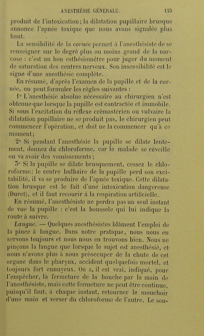 produit de l'intoxication; la dilatation pupillaire brusque annonce l'apnée toxique que nous avons signalée plus haut. La sensibilité de la cornée permet à l'anestliésiste de se r(Miseigner sur le degré plus ou moins gi'and de la nar- cose : c'est un bon cslhésiomèlre pour juger du moment de saturation des centres nerveux. Son insensibilité est le signe d'une anesthésie complète. En résumé, d'après l'examen de la pupille et de la cor- née, on peut formuler les règles suivantes : 1° L'anesthésie absolue nécessaire au chirurgien n'est obtenue que lorsque la pupille est contractée et immobile. Si sous l'excitation du réflexe crémastérien ou vulvaire la dilatation pupillaire ne se produit pas, le chirurgien peut commencer l'opération, et doit ne la commencer qu'à ce moment; 2° Si pendant l'anesthésie la pupille se dilate lente- ment, donnez du chloroforme, car le malade se réveille ou va avoir des vomissements ; 5 Si la pupille se dilate brusquement, cessez le chlo- roforme: le centre bulbaire de la pupille perd son exci- tabilité, il va se produire de l'apnée toxique. Cette dilata- tion brusque est le fait d'une intoxication dangereuse (Duret), et il faut recourir à la respiration artificielle. En résumé, l'anestliésiste ne perdra pas un seul instant de vue la pupille : c'est la boussole qui lui indique la route à suivre. Langue. — Quelques anesthésistes blâment l'emploi de la pince à langue. Dans notre pratique, nous nous en servons toujours et nous nous en trouvons bien. Nous ne pinçons la langue que lorsque le sujet est anesthésie, et- -nous n'avons plus à nous préoccuper de la chute de cet organe dans le pharynx, accident quelquefois mortel, et toujours fort ennuyeux. On a, il est vrai, indiqué, pour l'empêcher, la fermeture de la bouche par la main de l'anesthésiste, mais cette fermeture ne peut être continue, puisqu'il faut, à chaque instant, retourner le mouchoir d'une main et verser du chloroforme de l'autre. Le sou-