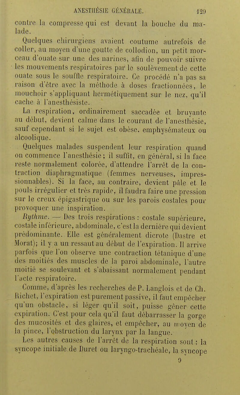 contre la compresse qui est devant la bouche du ma- lade. Quelques chirurgiens avaient coutume autrefois de coller, au moyen d'une goutte de collodion, un petit mor- ceau d'ouate sur une dos narines, afin de pouvoir suivre les mouvements respiratoires par le soulèvement de cette ouate sous le souffle respiratoire. Ce procédé n'a pas sa raison d'être avec la méthode à doses fractionnées, le mouchoir s'appliquant hermétiquement sur le nez, qu'il cache à l'anesthésiste. La respiration, ordinairement saccadée et bruyante au début, devient calme dans le courant de l'aneslhésie, sauf cependant si le sujet est obèse, emphysémateux ou alcoolique. Quelques malades suspendent leur respiration quand on commence l'anesthésie ; il suffit, en général, si la face l'esté normalement colorée, d'attendre l'arrêt de la con- traction diaphragmalique (femmes nerveuses, impres- sionnables). Si la face, au contraire, devient pâle et le pouls irrégulier et très rapide, il faudra faire une pression sur le creux épigastrique ou sur les parois costales pour provoquer une inspiration. Rythme. — Des trois respirations : costale supérieure, costale inférieure, abdominale, c'est la dernière qui devient prédominante. Elle est généralement dicrote (Dastre et Moral); il y a un ressaut au début de l'expiration. Il arrive parfois que l'on observe une contraction tétanique d'une des moitiés des muscles de la paroi abdominale, l'autre moitié se soulevant et s'abaissant normalement pendant l'acte respiratoire. Comme, d'après les recherches de P. Langlois et de Cli. Richet, l'expiration est purement passive, il faut empêcher qu'un obstacle, si léger qu'il soit, puisse gêner cette expiration. C'est pour cela qu'il faut débarrasser la gorge des mucosités et des glaires, et empêcher, au moyen de la pince, l'obstruction du larynx par la langue. Les autres causes de l'arrêt de la respiration sont : la syncope initiale de Duret ou laryngo-trachéale, la syncope 9