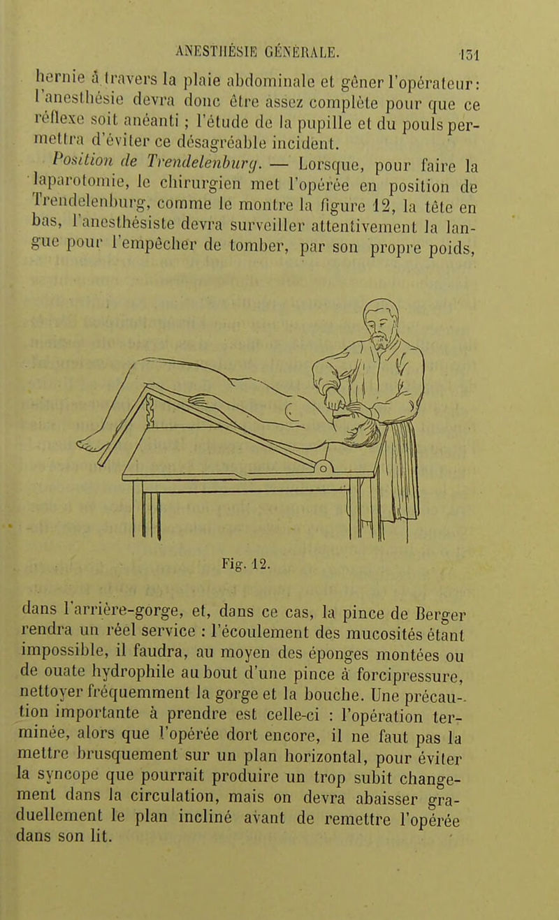 hernie â.travers la plaie abdominale et gêner l'opérateur: l'anesthésie devra donc être assez complète pour que ce réflexe soit anéanti ; l'étude de la pupille et du pouls per- mettra d'éviter ce désagréable incident. Position de Tvendelenhunj. — Lorsque, pour faire la laparotomie, le chirurgien met l'opérée en position de Trendelenburg, comme le montre la figure 12, la tête en bas, l'anesthésiste devra surveiller attentivement la lan- gue pour l'empêcher de tomber, par son propre poids. Fig. 12. dans l'arriére-gorge, et, dans ce cas, la pince de Berger rendra un réel service : l'écoulement des mucosités étant impossible, il faudra, au moyen des éponges montées ou de ouate hydrophile au bout d'une pince à forcipressure, nettoyer fréquemment la gorge et la bouche. Une précau- tion importante à prendre est celle-ci : l'opération ter- minée, alors que l'opérée dort encore, il ne faut pas la mettre brusquement sur un plan horizontal, pour éviter la syncope que pourrait produire un trop subit change- ment dans la circulation, mais on devra abaisser gra- duellement le plan incliné avant de remettre l'opérée dans son lit.