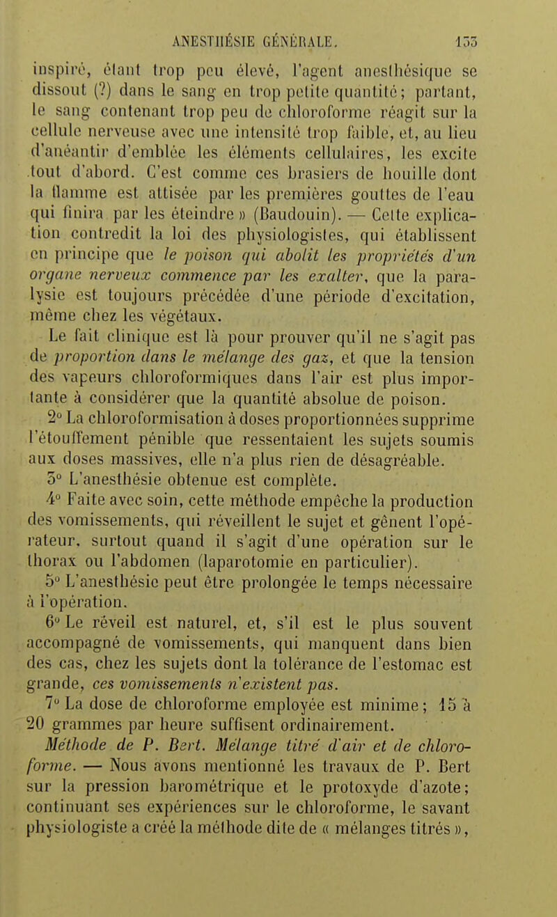 inspiré, élant trop peu élevé, l'agent aneslhésiquc se dissout (?) dans le sang en trop petite quantité ; partant, le sang contenant trop peu de chloroforme réagit sur la cellule nerveuse avec une intensité Irop i'aible, et, au lieu d'anéantir d'emblée les éléments cellulaires, les excite tout d'abord. C'est comme ces brasiers de houille dont la llamme est attisée par les premières gouttes de l'eau qui finira par les éteindre » (Baudouin). — Celte explica- tion contredit la loi des physiologistes, qui établissent on principe que le poison qui abolit les propriétés d'un organe nerveux commence par les exalter, que la para- lysie est toujours précédée d'une période d'excitation, même chez les végétaux. Le fait clinique est là pour prouver qu'il ne s'agit pas de proportion dans le mélange des gaz, et que la tension des vapeurs chloroformiques dans l'air est plus impor- tante à considérer que la quantité absolue de poison. 2 La chloroformisation àdoses proportionnées supprime l'étouffement pénible que ressentaient les sujets soumis aux doses massives, elle n'a plus rien de désagréable. 3 L'anesthésie obtenue est complète. A° Faite avec soin, cette méthode empêche la production des vomissements, qui réveillent le sujet et gênent l'opé- rateur, surtout quand il s'agit d'une opération sur le thorax ou l'abdomen (laparotomie en particuher). 5 L'anesthésie peut être prolongée le temps nécessaire à l'opération. 6 Le réveil est naturel, et, s'il est le plus souvent accompagné de vomissements, qui manquent dans bien des cas, chez les sujets dont la tolérance de l'estomac est grande, ces vomissements n existent pas. 7 La dose de chloroforme employée est minime; 15 a 20 grammes par heure suffisent ordinairement. Méthode de P. Bsrt. Mélange titré d'air et de chloro- forme. — Nous avons mentionné les travaux de P. Bert sur la pression barométrique et le protoxyde d'azote; continuant ses expériences sur le chloroforme, le savant physiologiste a créé la méthode dite de « mélanges titrés »,