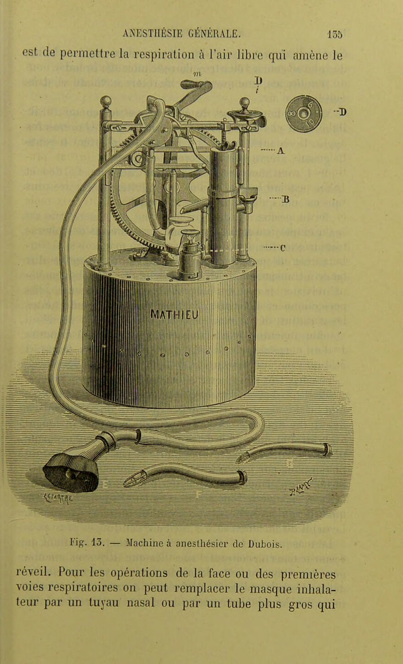 est de permettre la respiration à l'air libre qui amène le Fi^. 13. — Machine à aneslhésier de Dubois. réveil. Pour les opérations de la face ou des premières voies respiratoires on peut remplacer le masque inhala- teur par un tuyau nasal ou par un tube plus gros qui