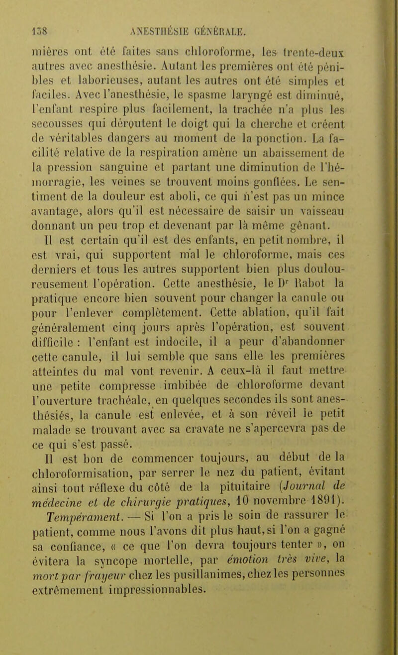 mières onl él6 faites sans chloroforme, les trenlo-deux autres avec anestliésie. Autant les premières onl été péni- bles et laborieuses, autant les autres ont été simples et faciles. Avec l'anestbésie, le spasme laryngé est diminué, l'enfant respire plus facilement, la trachée n'a plus les secousses qui déroutent le doigt qui la cherche et créent de véritables dangers au moment de la ponction. La fa- cilité relative de la respiration amène un abaissement de la pression sanguine et partant une diminution de l'hé- morragie, les veines se trouvent moins gonflées. Le sen- timent de la douleur est aboli, ce qui n'est pas un mince avantage, alors qu'il est nécessaire de saisir un vaisseau donnant un peu trop et devenant par là même gênant. Il est certain qu'il est des enfants, en petit nombre, il est vrai, qui supportent mal le chloroforme, mais ces derniers et tous les autres supportent bien plus doulou- reusement l'opération. Cette anestliésie, le D Habot la pratique encore bien souvent pour changer la canule ou pour l'enlever complètement. Cette ablation, qu'il fait généralement cinq jours après l'opération, est souvent difficile : l'enfant est indocile, il a peur d'abandonner cette canule, il lui semble que sans elle les premières atteintes du mal vont revenir. A ceux-là il faut mettre une petite compresse imbibée de chloroforme devant l'ouverture trachéale, en quelques secondes ils sont anes- thésiés, la canule est enlevée, et à son réveil le petit malade se trouvant avec sa cravate ne s'apercevra pas de ce qui s'est passé. Il est bon de commencer toujours, au début de la chloroformisalion, par serrer le nez du patient, évitant ainsi tout réflexe du côté de la pituitaire {Journal de médecine et de chirurgie pratiques, 10 novembre 1891). Tempérament. — Si l'on a pris le soin de rassurer le patient, comme nous l'avons dit plus haut, si l'on a gagné sa confiance, « ce que l'on devra toujours tenter », on évitera la syncope mortelle, par émotion très vive, la mort par frayeur chez les pusillanimes, chez les personnes extrêmement impressionnables.