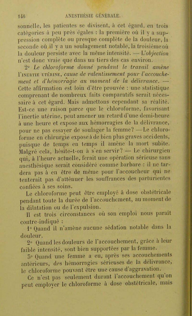 sonnelle, les patientes se divisent, à cet égard, en trois catégories à peu près égales : la première où il y a sup- pression complète ou presque complète de la douleur, la seconde où il y a un soulagement notable, la troisième où la douleur persiste avec la même intensité. — L'objection n'est donc vraie que dans un tiers des cas environ. 2 Le chloroforme donné pendant le travail amène l'iNERTiE UTÉRINE, cttiise de ralentissement pour l'accouche- ment et d'hémorragie au moment de la délivrance. — Celte affirmation est loin d'être prouvée : une statistique comprenant de nombreux faits comparatifs serait néces- saire à cet égard. Mais admettons cependant sa réalité. Est-ce une raison parce que le cbloroforme, favorisant l'inertie utérine, peut amener un retard d'une demi-heure à une heure et expose aux hémorragies de la délivrance, pour ne pas essayer de soulager la femme? —Le chloro- forme en chirurgie expose à de bien plus graves accidents, puisque de temps en temps il amène la mort subite. Malgré cela, hésite-t-on à s'en servir? — Le chirurgien qui, à l'heure actuelle, ferait une opération sérieuse sans anesthésique serait considéré comme barbare : il ne tar- dera pas à en être de même pour l'accoucheur qui ne tenterait pas d'atténuer les souiïrances des parturientes confiées à ses soins. Le chloroforme peut être employé à dose obstétricale pendant toute la durée de l'accouchement, au moment de la dilatation ou de l'expulsion. 11 est trois circonstances où son emploi nous parait contre-indiqué : 1 Quand il n'amène aucune sédation notable dans la douleur. 2 Quand les douleurs de l'accouchement, grâce à leur faible intensité, sont bien supportées par la femme. 5 Quand une femme a eu, après ses accouchements antérieurs, des hémorragies sérieuses de la délivrance, le chloroforme pouvant être une cause d'aggravation. Ce n'est pas seulement durant l'accouchement qu'on peut employer le chloroforme à dose obstétricale, mais