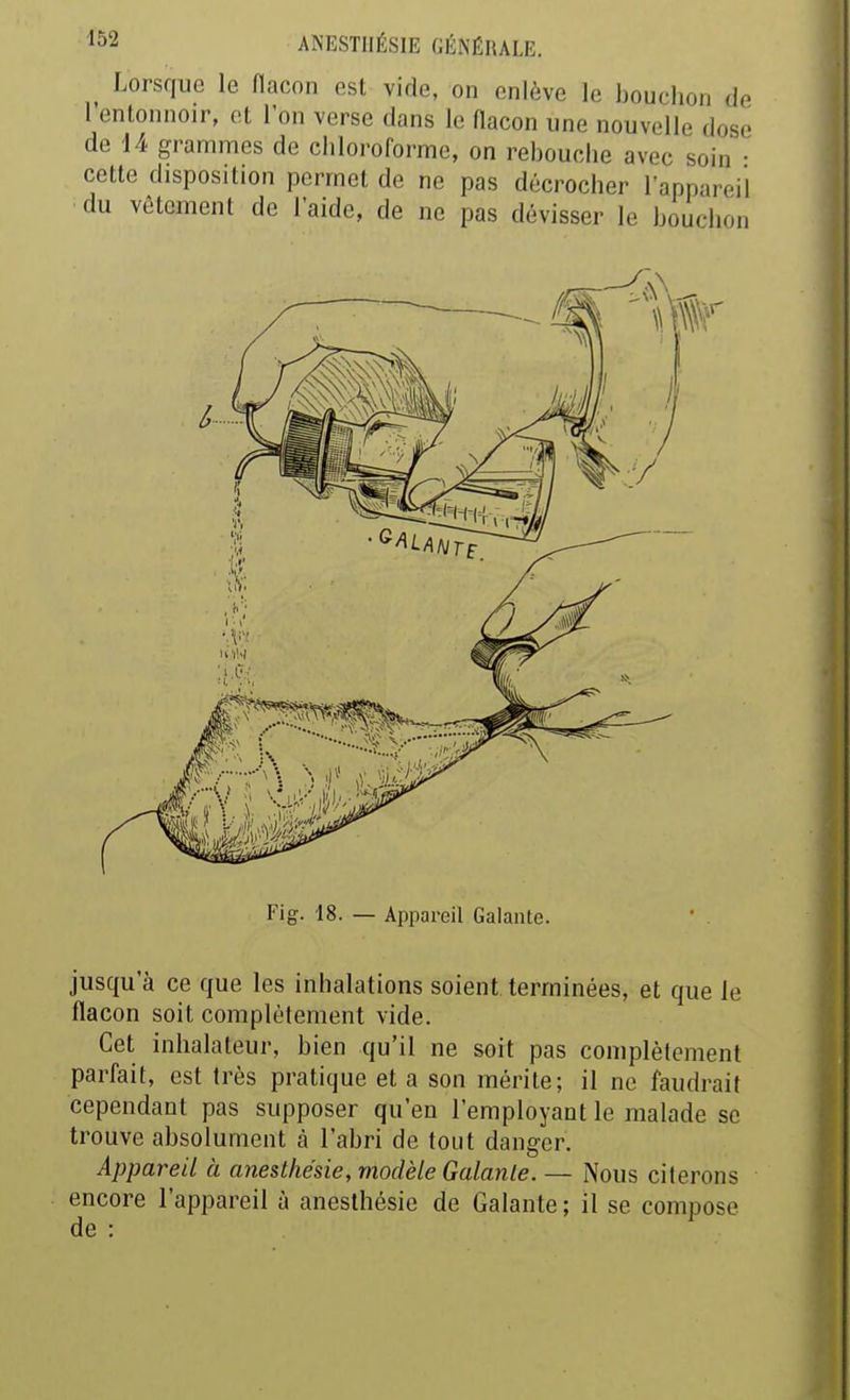 Lorsque le fiacon est vide, on enlève le bouchon de 1 entonnoir, et l'on verse dans le flacon une nouvelle dose de 14 grammes de chloroforme, on rebouclie avec soin • cette disposition permet de ne pas décrocher l'appareil du vêtement de l'aide, de ne pas dévisser le bouchon Fig. 18. — Appareil Galante. jusqu'à ce que les inhalations soient terminées, et que le flacon soit complètement vide. Cet inhalateur, bien qu'il ne soit pas complètement parfait, est très pratique et a son mérite; il ne faudrait cependant pas supposer qu'en l'employant le malade se trouve absolument à l'abri de tout danger. Appareil à anesthésie, modèle Galante. — Nous citerons encore l'appareil à anesthésie de Galante ; il se compose de :