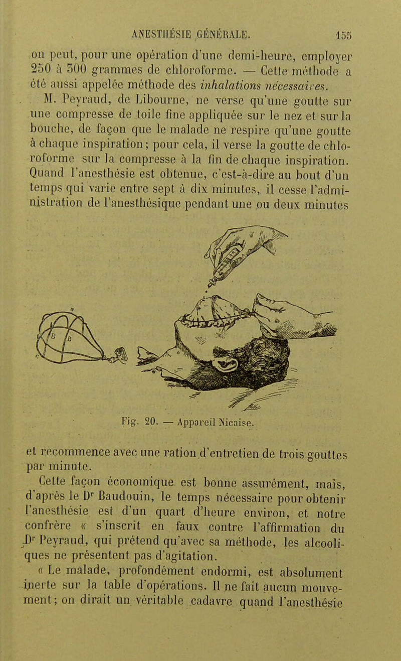 on peut, pour une opération d'une demi-heure, employer 250 à 300 grammes de chloroforme. — Cetle méthode a été aussi appelée méthode des inhalations nécessaires. U. Peyraud, de Libourne, ne verse qu'une goutte sur une compresse de toile fine appliquée sur le nez et sur la bouche, de façon que le malade ne respire qu'une goutte à chaque inspiration ; pour cela, il verse la goutte de chlo- roforme sur la compresse à la fin de chaque inspiration. Quand l'anesthésie est obtenue, c'est-à-dire au bout d'un temps qui varie entre sept à dix minutes, il cesse l'admi- nistration de l'anesthésique pendant une ou deux minutes Fig-. 20. — Apiiai-eil Nicaise. et recommence avec une ration d'entretien de trois gouttes par minute. ^ Cette façon économique est bonne assurément, mais, d'après le D-Baudouin, le temps nécessaire pour obtenir l'anesthésie est d'un quart d'heure environ, et notre confrère « s'inscrit en faux contre l'affirmation du Peyraud, qui prétend qu'avec sa métiiode, les alcooli- ques ne présentent pas d'agitation. « Le malade, profondément endormi, est absolument ijierte sur la table d'opérations. Il ne fait aucun mouve- ment; on dirait un véritable cadavre quand l'anesthésie