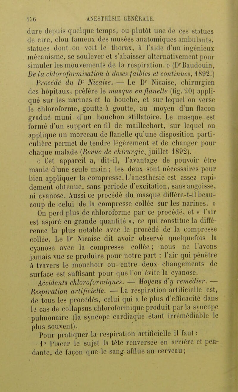 dure depuis quelque temps, ou plutôt une de ces slotues de cire, clou fameux des musées analomiques ambulants, statues dont on voit le thorax, à l'aide d'un ingénieux mécanisme, se soulever et s'abaisser alternativement pour simuler les mouvements de la respiration. » (D''Baudouin, De la chlorofonnisation à doses faibles et continues, 1892.) Procédé du Nicaise. — Le D Nicaise, chirurgien des hôpitaux, préfère le masrpie en flanelle (fig. 20) appli- qué sur les narines et la bouche, et sur lequel on verse le cbloroforme, goutte à goutte, au moyen d'un flacon gradué muni d'un bouchon stillatoire. Le masque est formé d'un support en fil de maillechort, sur lequel on applique un morceau de flanelle qu'une disposition parti- culière permet de tendre légèrement et de changer pour chaque malade (Revue de chirurgie., juillet 1892). « Cet appareil a, dit-il, l'avantage de pouvoir être manié d'une seule main ; les deux sont nécessaires pour bien appliquer la compresse. L'aneslhésie est assez rapi- dement obtenue, sans période d'excitation, sans angoisse, ni cyanose. Aussi ce procédé du masque diffère-t-il beau- coup de celui de la compresse collée sur les narines. » On perd plus de chloroforme par ce procédé, et « l'air est aspiré en grande quantité », ce qui constitue la dilfé- rence la plus notable avec le procédé de la compresse collée. Le D'' Nicaise dit avoir observé quelquefois la cyanose avec la compresse collée ; nous ne l'avons jamais vue se produire pour notre part : l'air qui pénètre à travers le mouchoir ou entre deux changements de surface est suffisant pour que l'on évite la cyanose. Accidents chloro for iniques. — Moijens d'y remédier. — Respiration artificielle. — La respiration artificielle est, de tous les procédés, celui qui a le plus d'efficacité dans le cas de coUapsus chloroformique produit parla syncope pulmonaire (la syncope cardiaque étant irrémédiable le plus souvent). Pour pratiquer la respiration artificielle il faut : 1» Placer le sujet la tête renversée en arrière et pen- dante, de façon que le sang afflue au cerveau;