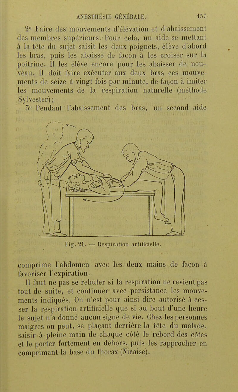 2» Faire des mouvements d'élévation et d'abaissement des membres supérieurs. Pour cela, un aide se mettant à la tète du sujet saisit les deux poignets, élève d'abord les bras, puis les abaisse de façon à les croiser sur la poitrine. Il les élève encore pour les abaisser de nou- veau. 11 doit faire exécuter aux deux bras ces mouve- ments de seize à vingt fois par minute, de façon à imiter les mouvements de la respiration naturelle (métbode Sylvester) ; 5 Pendant l'abaissement des bras, un second aide Fig. '21. — Respiration artificielle. comprime l'abdomen avec les deux mains de façon à favoriser l'expiration- 11 faut ne pas se rebuter si la respiration ne revient pas tout de suite, et continuer avec persistance les mouve- ments indiqués. On n'est pour ainsi dire autorisé à ces- ser la respiration artificielle que si au bout d'une beure le sujet n'a donné aucun signe de vie. Chez les personnes maigres on peut, se plaçant derrière la tête du malade, saisir à pleine main de chaque côté le rebord des côtes et le porter fortement en dehors, puis les rapprocher en comprimant la base du thorax (Nicaise).