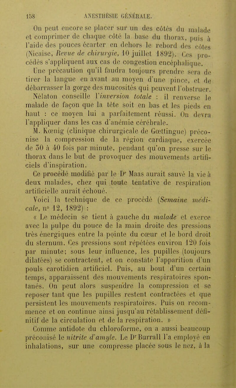 On peut encore se placer sur un des côtés du malade et comprimer de chaque côté la base du thorax, puis à l'aide des pouces écarter en dehors le rebord des côtes (Nicaise, Revue de chirurgie, 10 juillet 1892). Ces pro- cédés s'appliquent aux cas de congestion encéphalique. Une précaution qu'il faudra toujours prendre sera de tirer la langue en avant au moyen d'une pince, et de débarrasser la gorge des mucosités qui peuvent l'obstruer. Nélaton conseille Vinversion totale : il renverse le malade de façon que la tête soit en bas et les pieds en haut : ce moyen lui a parfaitement réussi. On devra l'appliquer dans les cas d'anémie cérébrale. M. Kœnig (clinique chirurgicale de Gœttingue) préco- nise la compression de la région cardiaque, exercée de 50 à 40 fois par minute, pendant qu'on presse sur le thorax dans le but de provoquer des mouvements artifi- ciels d'inspiration. Ce procédé modifié par le D Maas aurait sauvé la vie à deux malades, chez qui toute tentative de respiration artificielle aurait échoué. Voici la technique de ce procédé [Semaine médi- cale, n° 12, 1892) : « Le médecin se tient à gauche du malade et exerce avec la pulpe du pouce de la main droite des pressions très énergiques entre la pointe du cœur et le bord droit du sternum. Ces pressions sont répétées environ 120 fois par minute; sous leur influence, les pupilles (toujours dilatées) se contractent, et on constate l'apparition d'un pouls carotidien artificiel. Puis, au bout d'un certain temps, apparaissent des mouvements respiratoires spon- tanés. On peut alors suspendre la compression et se reposer tant que les pupilles restent contractées et que persistent les mouvements respiratoires. Puis on recom- mence et on continue ainsi jusqu'au rétablissement défi- nitif de la circulation et de la respiration. » Comme antidote du chloroforme, on a aussi beaucoup préconisé le nitrite d'amijle. Le D''Burrall l'a employé en inhalations, sur une compresse placée sous le nez, à la