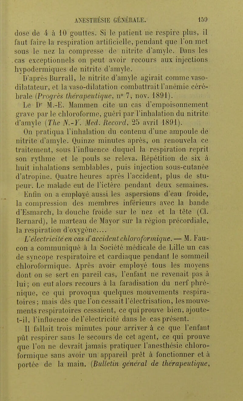 dose de 4 à 10 gouttes. Si le patient ne respire plus, il faut faire la respiration artificielle, pendant que l'on met souS le nez la compresse de nilritc damyle. Dans les cas exceptionnels on peut avoir recours aux injections hypodermiques de nitrite d'amyle. D'après Burrall, le nitrite d'amyle agirait comme vaso- dilatateur, et la vaso-dilatation combattrait l'anémie céré- brale (Progrès thérapeutique, n° 7, nov. 1891). Le b M.-E. Mammen cite un cas d'empoisonnement grave par le chloroforme, guéri par l'inhalation du nitrite d'amyle {The N.-Y. Mecl. Record, 25 avril 1891). On pratiqua l'inhalation du contenu d'une ampoule de nitrite d'amyle. Quinze minutes après, on renouvela ce traitement, sous l'influence duquel la respiration reprit son rythme et le pouls se releva. Répétition de six à huit inhalations semblables, puis injection sous-cutanée d'atropine. Quatre heures après l'accident, plus de stu- peur. Le malade eut de l'ictère pendant deux semaines. Enfin on a employé aussi les aspersions d'eau froide, la compression des membres inférieurs avec la bande d'Esmarch, la douche froide sur le nez et la tête (Cl. Bernard), le marteau de Mayor sur la région précordiale, la respiration d'oxygène.... L'électricité en cas d'accident chloreformicjue.— M. Fau- con a communiqué à la Société médicale de Lille un cas de syncope respiratoire et cardiaque pendant le sommeil chloroformique. Après avoir employé tous les moyens dont on se sert en pareil cas, l'enfant ne revenait pas à lui; on eut alors recours à la faradisation du nerf phré- nique, ce qui provoqua quelques mouvements respira- toires; mais dés que l'on cessait l'électrisation, les mouve- ments respiratoires cessaient, ce qui prouve bien, ajoute- t-il, l'influence de l'électricité dans le cas présent. Il fallait trois minutes pour arriver à ce que l'enfant pût respirer sans le secours de cet agent, ce qui prouve que l'on ne devrait jamais pratiquer l'anesthésie chloro- formique sans avoir un appareil prêt à fonctionner et à portée de la main. [Bulletin général de thérapeutique,