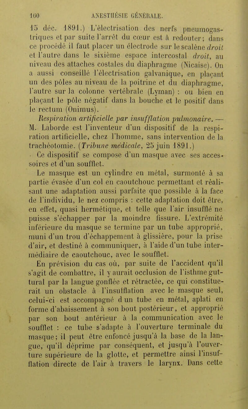 15 doc. 1891.) L'éleclrisation des nerfs pneumogas- triques el par suile l'arrêt du cœur est h redouter; dans ce procédé il faut placer un électrode sur le scalène </roii et l'autre dans le sixième espace intercostal droit, au niveau des attaches costales du diaphragme (Nicaise). On a aussi conseillé l'électrisation galvanique, en plaçant un des pôles au niveau de la poitrine et du diaphragme, l'autre sur la colonne vertébrale (Lyman) : ou bien en plaçant le pôle négatif dans la bouche et le positif dans le rectum (Onimus). Respiration artificielle par imufflation pulmonaire. — M. Laborde est l'inventeur d'un dispositif de la respi- ration artificielle, chez l'homme, sans intervention de la trachéotomie. {Tribune médicale, 25 juin 1891.) • Ce dispositif se compose d'un masque avec ses acces- soires et d'un soufflet. Le masque est un cylindre en métal, surmonté à sa partie évasée d'un col en caoutchouc permettant et réali- sant une adaptation aussi parfaite que possible à la face de l'individu, le nez compris : cette adaptation doit être, en effet, quasi hermétique, et telle que l'air insufflé ne puisse s'échapper par la moindre fissure. L'extrémité inférieure du masque se termine par un tube approprié, muni d'un trou d'échappement à glissière, pour la prise d'air, et destiné à communiquer, à l'aide d'un tube inter- médiaire de caoutchouc, avec le soufflet. En prévision du cas où, par suite de l'accident qu'il s'agit de combattre, il y aurait occlusion de l'isthme gut- tural par la langue gonflée et rétractée, ce qui constitue- rait un obstacle à l'insulflation avec le masque seul, celui-ci est accompagné d un tube en métal, aplati en forme d'abaissement à son bout postérieur, et approprié par son bout antérieur à la communication avec le soufflet : ce tube s'adapte à l'ouverture terminale du masque; il peut être enfoncé jusqu'à la base de la lan- gue, qu'il déprime par conséquent, et jusqu'à l'ouver- ture supérieure de la glotte, et permettre ainsi l'insuf- llation directe de l'air à travers le larynx. Dans celte