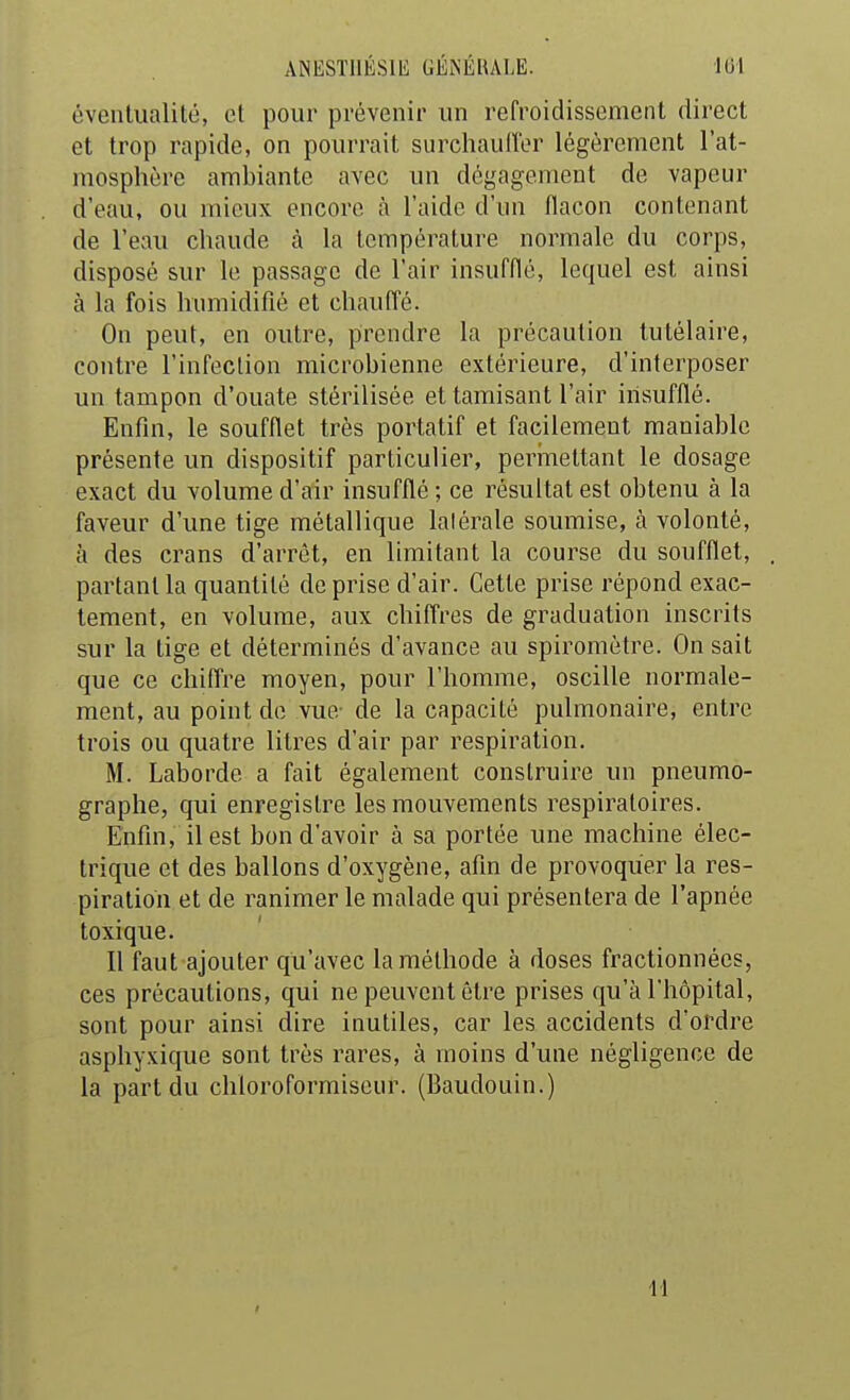 ANESTllÉSlli GÉiNÉUALE. lUl éventualité, et pour prévenir un refroidissement direct et trop rapide, on pourrait surchauiror légèrement l'at- mosphère ambiante avec un dégagement de vapeur d'eau, ou mieux encore à l'aide d'un flacon contenant de l'eau chaude à la température normale du corps, disposé sur le passage de l'air insufflé, lequel est ainsi à la fois humidifié et chaufl'é. On peut, en outre, prendre la précaution tutélaire, contre l'infection microbienne extérieure, d'interposer un tampon d'ouate stérilisée et tamisant l'air insufflé. Enfin, le soufflet très portatif et facilement maniable présente un dispositif particulier, perinettant le dosage exact du volume d'air insufflé ; ce résultat est obtenu à la faveur d'une tige métallique latérale soumise, à volonté, à des crans d'arrêt, en limitant la course du soufflet, partant la quantité de prise d'air. Cette prise répond exac- tement, en volume, aux chiffres de graduation inscrits sur la tige et déterminés d'avance au spiromètre. On sait que ce chiffre moyen, pour l'homme, oscille normale- ment, au point de vue- de la capacité pulmonaire, entre trois ou quatre litres d'air par respiration. M. Laborde a fait également construire un pneumo- graphe, qui enregistre les mouvements respiratoires. Enfin, il est bon d'avoir à sa portée une machine élec- trique et des ballons d'oxygène, afin de provoquer la res- piration et de ranimer le malade qui présentera de l'apnée toxique. Il faut ajouter qu'avec la méthode à doses fractionnées, ces précautions, qui ne peuvent être prises qu'à l'hôpital, sont pour ainsi dire inutiles, car les accidents d'ordre asphyxique sont très rares, à moins d'une négligence de la part du chloroformiseur. (Baudouin.) ■11