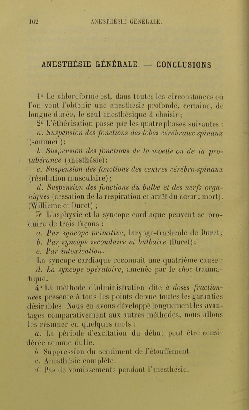 ANESTHÉSIE GÉNÉRALE. — CONCLUSIONS 1 Le clilororoi'inc osl, dans toutes les circonstances où l'on veut l'oblenii une aneslliésie profonde, certaine, de longue durée, le seul aneslhésique à choisir; 2 L'êlliérisalion passe par les quatre phases suivantes : a. Suspension des fonctions des lobes cérébraux spinaux (sommeil); b. Suspension des fondions de la moelle ou de la pro- Lubérance (anesthésie) ; c. Suspension des fondions des centres cérébro-spinaux (résolution musculaire) ; (/. Suspension des fondions du bulbe et des nerfs orga- niques (cessation de la respiration et arrêt du cœur; mort). (Willième et Duret) ; 0» L aspliyxie et la syncope cardiaque peuvent se pro- duire de trois laçons : a. Par syncope primitive, laryngo-lracliéale de Duret; b. Par syncope secondaire et bulbaire (Duret) ; c. Par intoxication. La syncope cardiaque recoimail une quatrième cause : (/. La syncope opératoire, amenée par le choc trauma- tique. 4 La méthode d'administration dite « doses fraction- nées présente à tous les points de vue toutes les garanties désirables. Nous en avons développé longuement les avan- tages comparativement aux autres méthodes, nous allons les résumer en quelques mois : a. La période d'excilalion du début peut éti-e consi- dérée connue nulle. b. Suppression du sentiment de rétoullement. c. Aneslhésie complète. (/. Pas de vomissements pendant l'anesthésie.