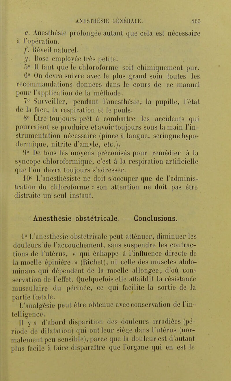 e. Anesthésie prolongée autant que cela est nécessaire à l'opération. f. Réveil nalurel. (j. Dose employée Irès ])elile. 5 Il faut que le chlorororme soit chimiquement piu'. 6 On devra suivre avec le plus grand soin toutes les recommandations données dans le cours de ce manuel pour l'application de la méthode. 7» Surveiller, pendant l'anesthésie, la pupille, l'état de la face, la respiration et le pouls. 8 Etre toujours prêt à combattre les accidents qui pourraient se produire et avoir toujours sous la main l'in- . struraentation nécessaire (pince à langue, seringue hypo- dermique, nitrite d'amyle, etc.). 9 De tous les moyens préconisés pour remédier à la syncope chloroformique, c'est à la respiration artificielle que l'on devra toujours s'adresser. 10 L'anesthésiste ne doit s'occuper que de l'adminis- tration du chloroforme : sou attention ne doit pas être distraite im seul instant. Anesthésie obstétricale. — Conclusions. 1 L'anesUiésie obstétricale peut atténuer, diminuer les douleurs de l'accouchement, sans suspendre les contrac- tions de l'utérus, « qui échappe à l'influence directe de la moelle épinière » (Richet), ni celle des muscles abdo- minaux qui dépendent de la moelle allongée; d'où con^ servalion de l'elfet. Quelquefois elle affaiblit la résistance musculaire du périnée, ce qui facilite la sortie de la partie fœtale. L'analeésie peut être obtenue avec conservation de l'in- telligence. Il V a d'abord tlispai'ition des douleurs irradiées (pé- riode de dilatation) qui ont leur siège dans l'utérus (nor- malement peu sensible), parce que la douleur est d'autant plus facile à faire disparaîti'o que l'organe qui en est le