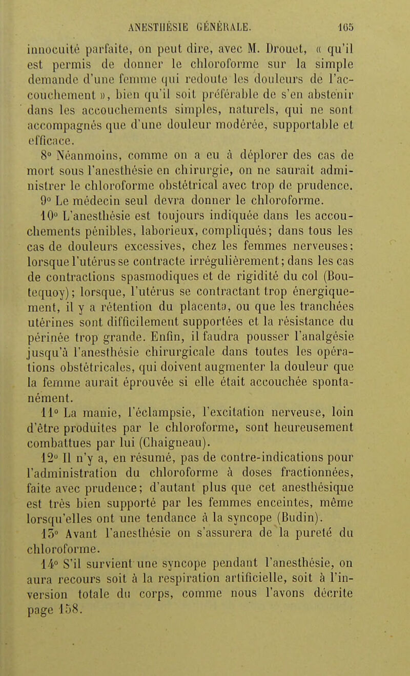 innocuité parfaite, on peut dire, avec M. Drouet, « qu'il est permis de donner le chloroforme sur la simple demande d'une femme qui redoute les douleurs de l'ac- couchement », hien qu'il soit préférahle de s'en abstenir dans les accouchements simples, naturels, qui ne sont accompagnés que d'une douleur modérée, supportable et efficace. 8° Néanmoins, comme on a eu à déplorer des cas de mort sous l'anesthésie en chirurgie, on ne saurait admi- nistrer le chloroforme obstétrical avec trop de prudence. 9° Le médecin seul devra donner le chloroforme. 10 L'anesthésie est toujours indiquée dans les accou- chements pénibles, laborieux, compliqués; dans tous les cas de douleurs excessives, chez les femmes nerveuses; lorsque l'utérus se contracte irrégulièrement; dans les cas de contractions spasmodiques et de rigidité du col (Bou- tequoy); lorsque, l'utérus se contractant trop énergique- ment, il y a rétention du placenta, ou que les tranchées utérines sont difficilement supportées et la résistance du périnée trop grande. Enfin, il faudra pousser l'analgésie jusqu'à l'anesthésie chirurgicale dans toutes les opéra- tions obstétricales, qui doivent augmenter la douleur que la femme aurait éprouvée si elle était accouchée sponta- nément. 11 La manie, l'éclampsie, l'excitation nerveuse, loin d'être produites par le chloroforme, sont heureusement combattues par lui (Ghaigueau). 12 Il n'y a, en résumé, pas de contre-indications pour l'administration du chloroforme à doses fractionnées, faite avec prudence; d'autant plus que cet anestliésique est très bien supporté par les femmes enceintes, même lorsqu'elles ont une tendance à la syncope (Budin). 15 Avant l'anesthésie on s'assurera de la pureté du chloroforme. 14° S'il survient une syncope pendant l'anesthésie, on aura recours soit à la respiration artificielle, soit à l'in- version totale du corps, comme nous l'avons décrite page 158.