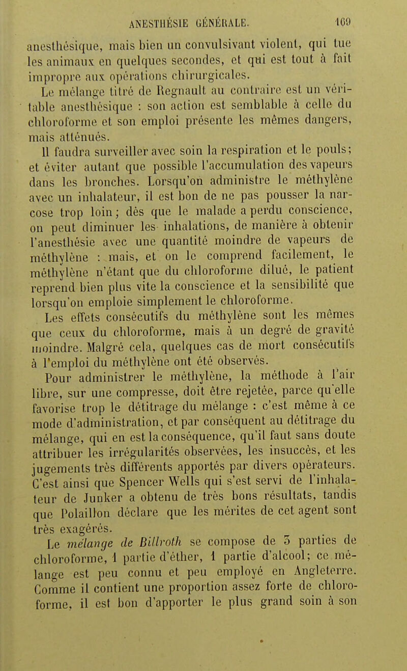 aneslhésique, mais bien un convulsivant violent, qui tue les animaux en quelques secondes, et qui est tout à fait impropre aux opérations chirurgicales. Le mélange titré de Regnault au contraire est un véri- table aneslhésique : son action est semblable à celle du chloroforme et son emploi présente les mêmes dangers, mais atténués. 11 faudra surveiller avec soin la respiration et le pouls; et éviter autant que possible l'accumulation des vapeurs dans les bronches. Lorsqu'on administre le méthylène avec un inhalateur, il est bon de ne pas pousser la nar- cose trop loin ; dès que le malade a perdu conscience, on peut diminuer les inhalations, de manière à obtenir l'aneslhésie avec une quantité moindre de vapeurs de méthylène : mais, et on le comprend facilement, le méthylène n'étant que du chloroforme dilué, le patient reprend bien plus vite la conscience et la sensibilité que lorsqu'on emploie simplement le chloroforme. Les effets consécutifs du méthylène sont les mêmes que ceux du chloroforme, mais à un degré de gravité moindre. Malgré cela, quelques cas de mort consécutifs à l'emploi du méthylène ont été observés. Pour administrer le méthylène, la méthode à l'air libre, sur une compresse, doit être rejetée, parce qu'elle favorise trop le détitrage du mélange : c'est même à ce mode d'administration, et par conséquent au détitrage du mélange, qui en est la conséquence, qu'il faut sans doute attribuer les irrégularités observées, les insuccès, et les jugements très différents apportés par divers opérateurs. C'est ainsi que Spencer Wells qui s'est servi de l'inhala- teur de Junker a obtenu de très bons résultats, tandis que Polaillon déclare que les mérites de cet agent sont très exagérés. Le viélange de BUlroth se compose de o parties de chloroforme, 1 partie d'éther, 1 partie d'alcool; ce mé- lange est peu connu et peu employé en Angleterre. Comme il contient une proportion assez forte de chloro- forme, il est bon d'apporter le plus grand soin à son