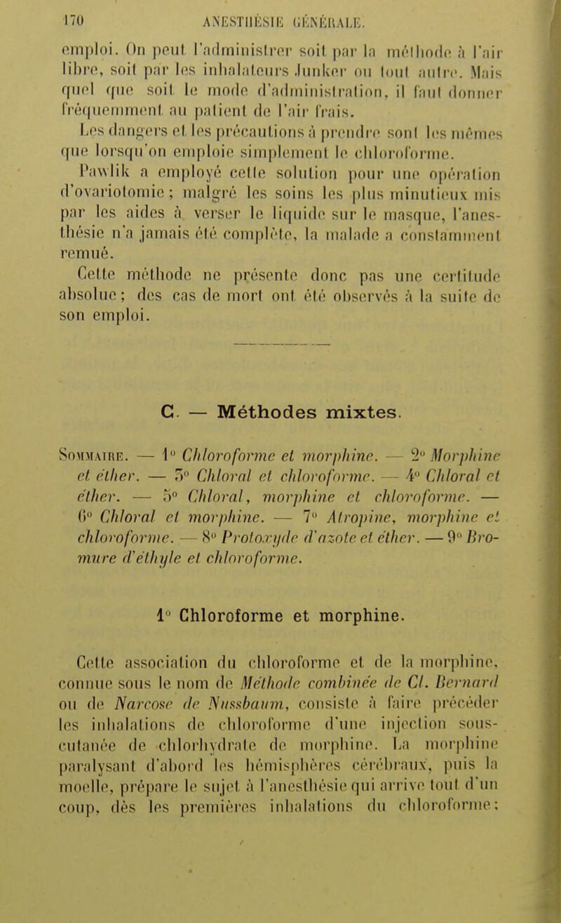 emploi. On peut rarlminislrfir soil par la mélliodft à l'air libre, soil par les iiihalalcurs Junker on tout autre. Mais fpiel que soil h; mode fradminisiralion, il faul donner rréfpiemmenl. au paliont de l'air Irais. Les dangers el les précautions à prendre son! les mêmes que lorsqu'on emploie simplement le chlorororme. Pawlik a employé celle solution pour une opération d'ovariotoniic ; malgré les soins les plus minutieux mis par les aides à verser le liquide sur le masque, l'anes- tliésic n'a jamais été complète, la malade a constamment remué. Cette méthode ne présente donc pas une certitude absolue; des cas de mort ont été observés à la suite de son emploi. C. — Méthodes mixtes. SoMMAiRR. — 1 Chloroforme et morphine. — 2 Morphine et eiher. — 5 Chloral et chloroforme. — 4 Cillerai et clher. — .> Chloral, morphine cl chloroforme. — G Chloral et morphine. — 7 Atropine, morphine el chloroforme. — 8 Proto.rjple d'azote et éther. — 9° Bro- mure d'éthyle et chloroforme. i Chloroforme et morphine. Cette association du chloroforme et de la morphine, connue sous le nom de Méthode combinée de Cl. Bernard ou de Narcose de Niisxbaum, consiste à faire précéder les inhalations de chloroforme d'une injection sous- cutanée de chlorhydrate de morphine. La morphine paralysant d'abord les hémisphères cérébraux, puis la moelle, prépare le sujet à l'ancstliésie qui arrive tout d'un coup, dès les premières inhalations du chloroforme;