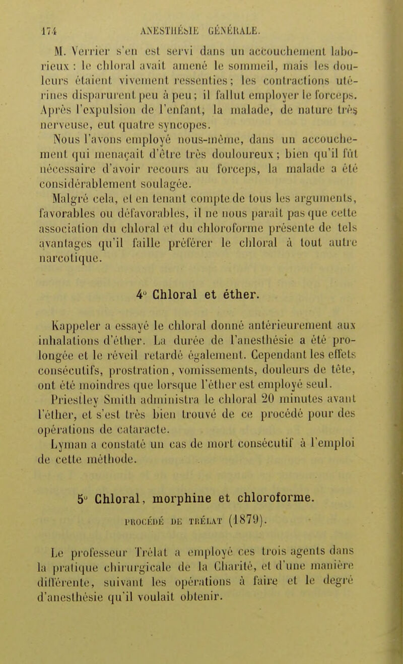 M. Veri ier s'en est servi dans un aceouchemenl labo- rieux : le chloi-al avait amené le sommeil, mais les dou- leurs étaient vivement i-essenties ; les contractions uté- rines disparurent peu à peu; il fallut employer le Ibrceps. Après l'expulsion de l'enfant, la malade, de nature trè§ nerveuse, eut quatre syncopes. Nous l'avons employé nous-même, dans un accouche- ment qui menaçait d'être très douloureux ; bien qu'il fût nécessaire d'avoir recours au forceps, la malade a été considérablement soulagée. Malgré cela, el en tenant compte de tous les arguments, favorables ou défavorables, il ne nous parait pas que celte association du chloral et du chloroforme présente de tels avantages qu'il faille préférer le chloral à tout autre narcotique. 4 Chloral et éther. Rappeler a essayé le chloral donné antérieurement aux inhalations d'éther. La durée de l'anesthésie a été pro- longée et le réveil retardé également. Cependant les effets consécutifs, prostration, vomissements, douleurs de tête, ont été moindres que lorsque l'étlieresl employé seul. Priestley Smith administra le chloral 20 minutes avant l'élher, el s'est très bien trouvé de ce procédé pour des opérations de cataracte. Lyman a constaté un cas de mort consécutif à l'emploi de cette méthode. 5' Chloral, morphine et chloroforme. rilOCÉDÉ 1)E ïliÉLAT (187'J). Le pi ofesseur Trélal a employé ces trois agents dans la pi-atique chirurgicale de la Charité, el d'une jnanière dill'éienle, suivant les opérations à faille et le degré d'anesthésie qu'il voulait obtenir.