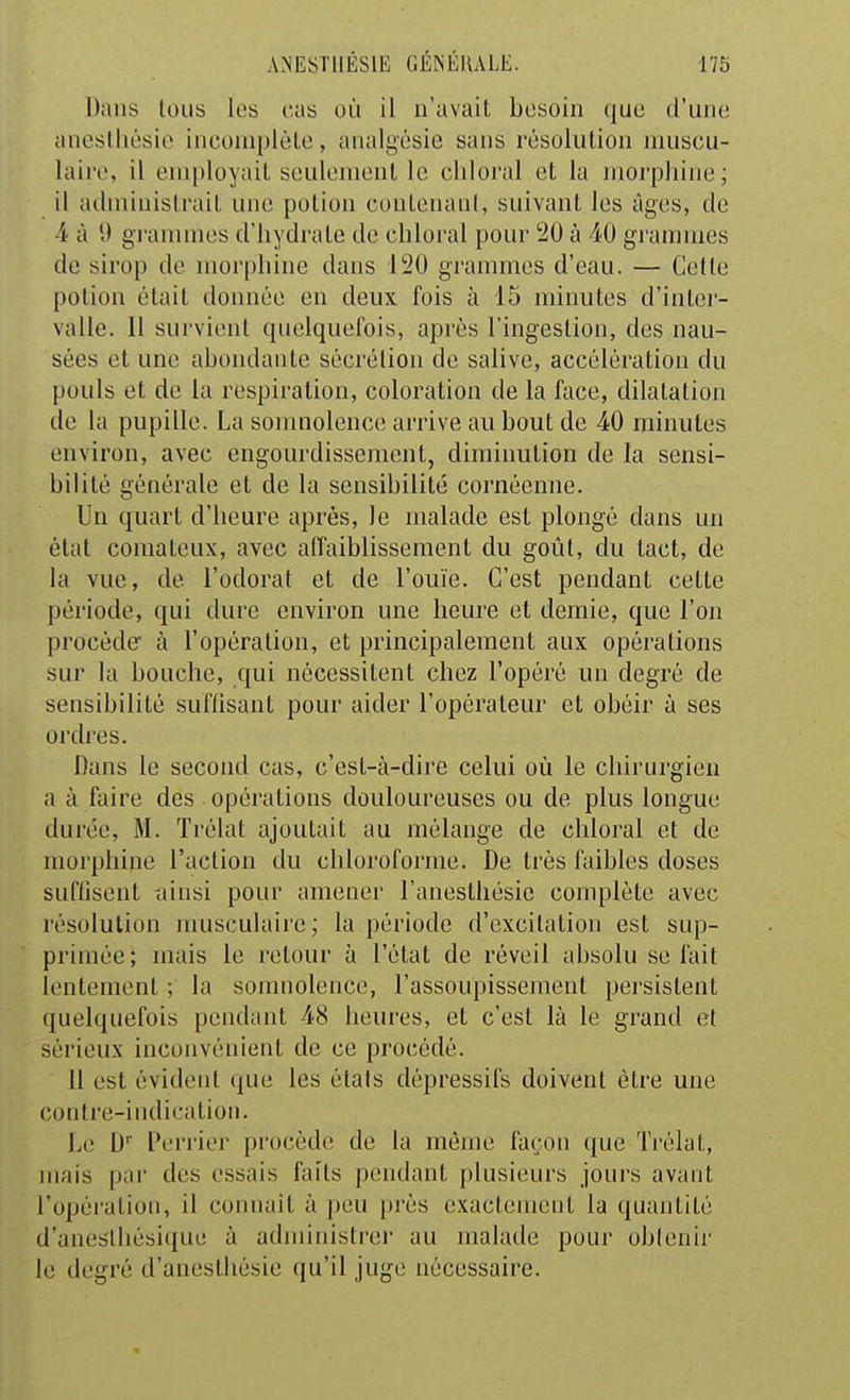 Dans tous los cas où il n'avait besoin que d'une anesihésie incomplète, analgésie sans résolution muscu- laire, il employait seulement le chloral et la moi'phine; il administrait une potion coutenaid, suivant les âges, de 4 à y grammes d'hydrate de chloral pour 20 à 40 grammes de sirop de morphine dans 120 grammes d'eau. — Cette potion était donnée en deux fois à 15 minutes d'inter- valle. Il survient quelquefois, après l'ingestion, des nau- sées et une abondante sécrélion de salive, accélération du pouls et de la respiration, coloration de la face, dilatation de la pupille. La somnolence arrive au bout de 40 minutes environ, avec engourdissement, diminution de la sensi- bilité générale et de la sensibilité cornéemie. Un quart d'heure après, le malade est plongé dans un état comateux, avec affaiblissement du goiît, du tact, de la vue, de l'odorat et de l'ouïe. C'est pendant cette période, qui dure environ une heure et demie, que l'on procède à l'opération, et principalement aux opérations sur la bouche, qui nécessitent chez l'opéré un degré de sensibilité suffisant pour aider l'opérateur et obéir à ses ordres. Dans le second cas, c'est-à-dire celui où le chirurgien a à faire des opérations douloureuses ou de plus longue durée, M. Trélat ajoutait au mélange de chloral et de morphine l'action du chloroforme. De très faibles doses suffisent tiinsi pour ameiiei' l'anesthésie complète avec résolution musculaire; la période d'excitation est sup- primée; mais le retour à l'état de réveil absolu se fait lentement ; la somnolence, l'assoupissement persistent quelquefois pendant 48 heures, et c'est là le grand et sérieux inconvénient de ce procédé. 11 est évident que les états dépressifs doivent être une contre-indication. Le D' Perrier jjrocède de la même façon que Trélat, mais par des essais faits pendant plusieurs jours avant l'opéi'ation, il connaît à peu près exactement la quantité d'anestliésique à administrer au malade pour obtenir le degré d'aneslliésie qu'il juge nécessaire.