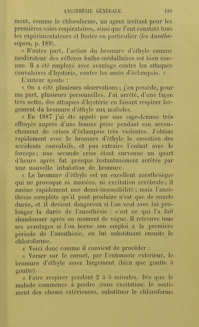 mont, comme le chloroforme, uu agent irritant pour les premières voies respiratoires, ainsi que l'ont constaté tous les expérimentateurs et Dastre en particulier (les Anesthé- siques, p. 189). « D'autre part, l'action du bromure d'éthyle comme modérateur des réflexes bulbo-médullaires est bien con- nue. Il a été employé avec avantage contre les attaques convulsives d'hystérie, contre les accès d'éclampsie. » L'auteur ajoute : « On a cité plusieurs observations; j'en possède, pour ma part, plusieurs personnelles. J'ai arrêté, d'une façon très nette, des attaques d'hystérie en faisant respirer lar- gement du bromure d'éthyle aux malades. 0 En 1887 j'ai été appelé par une sage-fomme très effrayée auprès d'une femme prise pendant son accou- chement de crises d'éclampsie très violentes. J'obtins rapidement avec le bromure d'éthyle la cessation des accidents convulsifs, et pus extraire l'enfant avec le forceps ; une seconde crise étant survenue un quart d'heure après fut presque instantanément arrêtée par une nouvelle inhalation de bromure. « Le bromure d'éthyle est un excellent anesthésique qui ne provoque ni nausées, ni excitation cérébrale ; il amène rapidement une demi-insensibilité ; mais l'anes- Ihésie complète qu'il peut produire n'est que de courte durée, et il devient dangereux si l'on veut avec lui pro- longer la durée de l'anesthésie : c'est ce qui l'a fait abandonner après un moment de vogue. Il retrouve tous ses avantages si l'on borne son emploi à la première période de l'anesthésie, en lui substituant ensuite le chloroforme. « Voici donc comme il convient de procéder : « Verser sur le cornet, par l'entonnoir extérieur, le bromure d'éthyle assez largement (bien que goutte à goutte). « Faire respii'cr pendant 2 à 5 minutes. Dès que le malade commence à perdre (sans excitation) le senti- ment des choses extérieures, substituer le chloroforme