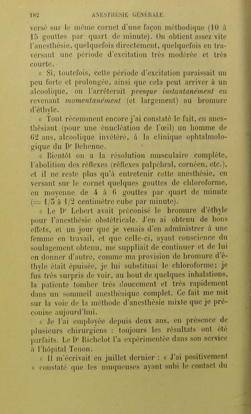 versé sur ki uicMue cornet d'une façon méthodique (iO à 15 gouttes par quart de minute). On obtient assez vite l'anesthésie, quelquefois directement, quelquefois en tra- versant une période d'excitation très modérée et très courte. « Si, toutefois, cette période d'excitation paraissait un peu forte et prolongée, ainsi que cela peut arriver à un alcoolique, on l'arrêterait presque instantanément en revenant momentanément (et largement) au bromure d'élhyle. (( Tout récemment encore j'ai constaté le fait, en anes- tbésiant (pour une énucléalion de l'œil) un homme de 62 ans, alcoolique invétéré, à la clinique ophtalmolo- gique du D'' Delienne. « Bientôt on a la résolution musculaire complète, l'abolition des réflexes (réflexes palpébral, cornéen, etc.), et il ne reste plus qu'à entretenir cette anesthésie, en versant sur le cornet quelques gouttes de chloroforme, en moyenne de 4 à 6 gouttes par quart de minute (= 1/5 à 1/2 centimètre cube par minute). « liC D'' Lebert avait préconisé le bromure d'éthyle pour l'anesthésie obstétricale. J'en ai obtenu de bons effets, cl un jour que je venais d'en administrer à une femme en travail, et que celle-ci, ayant conscience du soulagement obtenu, me suppliait de continuer et de lui en donner d'autre, comme ma provision de bromure d'é- thyle était épuisée, je lui substituai le chloroforme; je fus très surpris de voir, au bout de quelques inhalations, la patiente tomber très doucement et très rapidement dans un sommeil anesthésique complet. Ce fait me mit sur la voie de la méthode d'anesthésie mixte que je pré- conise aujourd'hui. « Je l'ai employée depuis deux ans, en présence de plusieurs chirurgiens : toujours les résultats ont été parfaits. Le W Richelol l'a expérimentée dans son service à l'hôpital Tenon. « 11 m'écrivait en juillet dernier : « J'ai positivement (( constaté que les muqueuses ayant subi le contact du