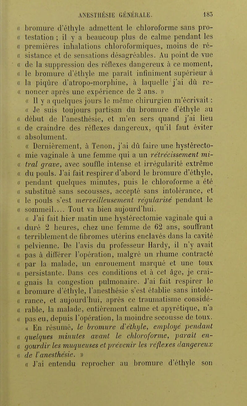 (( bromure d'éthyle admeltont le chloroforme sans pro- « testation ; il y a beaucoup plus de calme pendant les « premières inhalations chloroformiques, moins de ré- « sistance et de sensations désagréables. Au point de vue « de la suppression des réflexes dangereux, à ce moment, « le bromure d'éthyle me paraît infiniment supérieur à « la piqûre d'atropo-morphine, à laquelle'j'ai dù re- « noncer après une expérience de 2 ans. » « 11 y a quelques jours le même chirurgien m'écrivait : « Je suis toujours partisan du bromure d'éthyle au « début de l'anesthésie, et m'en sers quand j'ai lieu « de craindre des réflexes dangereux, qu'il faut éviter « absolument. « Dernièrement, à Tenon, j'ai dù faire une hystérecto- « mie vaginale à une femme qui a un rétrécissement mi- (( tral grave, avec souffle intense et irrégularité extrême 0 du pouls. J'ai fait respirer d'abord le bromure d'éthyle, (' pendant quelques minutes, puis le chloroforme a été « substitué sans secousses, accepté sans intolérance, et « le pouls s'est merveilleusement régularisé pendant le « sommeil.... Tout va bien aujourd'hui. (( J'ai fait hier matin une hystérectomie vaginale qui a « duré 2 heures, chez une femme de 62 ans, soufl'rant « terriblement de fibromes utérins enclavés dans la cavité « pelvienne. De l'avis du professeur Hardy, il n'y avait « pas à .diflérer l'opération, malgré un rhume contracté « par la malade, un enrouement marqué et une toux « persistante. Dans ces conditions et à cet âge, je crai- « gnais la congestion pulmonaire. J'ai fait respirer le « bromure d'éthyle, l'anesthésie s'est établie sans intolé- « rance, et aujourd'hui, après ce traumatisme considé- « rable, la malade, entièrement calme et apyrétique, n'a « pas eu, depuis l'opération, la moindre secousse de toux. u En résumé, le bromure cVélhjle, employé pendant « quelques minutes avant le chloroforme, parait en- « gourdir les muqueuses et prévenir les réflexes dangereux « de l'anesthésie. » « J'ai entendu reprocher au bromure d'éthyle son