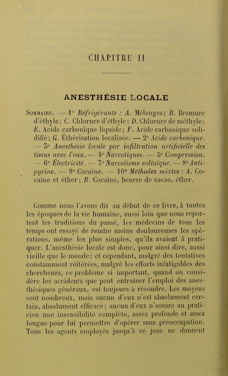 CHAPITRE II ANESTHÉSIE LOCALE Sommaire. — i Réfrigérants : A. Mélanges; B. Bromure d'élhyle ; C. Chlorure d'élhyle ; D. Chlorure de mcMhyle ; E. Acide carbonique liquide; F. Acide carbonique soli- difié; G. ÉIhérisation localisée. — 2 Acide carbonique. — 3° Anesthésie locale par infiltration artificielle des tissus avec l'eau. — ¥ Narcotiques. — 5 Compression. — 6 Électricité. — 1°Narcolisme voltaïque. — S°Anti- pyrine. — 9 Cocaïne. — 10° Méthodes mixtes: A. Co- caïne et élher; B. Cocaïne, beurre de cacao, éther. Comme nous l'avons dit au début de ce livre, à toutes les époques de la vie humaine, aussi loin que nous repor- tent les traditions du passé, les médecins de tous les temps ont essayé de rendre moins douloureuses les opé- rations, même les plus simples, qu'ils avaient à prati- quer. L'anoslhésie locale est donc, pour ainsi dire, aussi vieille que le monde; et cependant, malgré des tentatives constamment réitérées, malgré les efforts infatigables des chercheurs, ce problème si important, quand on consi- dère les accidenis que peut entraîner l'emploi des aues- Ihésiques généraux, est toujours à résoudre. Les moyens sont nombreux, mais aucun d'eux n'est absolument cer- tain, absolument efficace; aucun d'eux n'assure au prati- cien une insensibilité complète, assez profonde et assez longue pour lui permettre d'opérer sans préoccupation. Tous les agents employés jusqu'à ce jour ne donnent