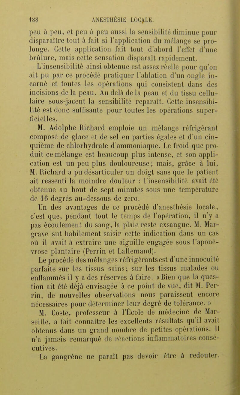 peu à peu, et peu à peu aussi la sensibilité diminue pour disparaître tout à fait si l'application du mélange se pro- longe. Cette application l'ait tout d'abord l'elTet d'une brûlure, mais cette sensation disparaît rapidement. L'insensibilité ainsi obtenue est assez réelle pour qu'on ait pu par ce procédé pratiquer l'ablation d'un ongle in- carné et toutes les opérations qui consistent dans des incisions de la peau. Au delà de la peau et du tissu cellu- laire sous-jacent la sensibilité reparaît. Cette insensibi- lité est donc suffisante pour toutes les opérations super- ficielles. M. Adolphe Richard emploie un mélange réfrigérant composé de glace et de sel en parties égales et d'un cin- quième de chlorhydrate d'ammoniaque. Le froid que pro- duit ce mélange est beaucoup plus intense, et son appli- cation est un peu plus douloureuse; mais, grâce à lui, M. Richard a pu désarticuler un doigt sans que le patient ait ressenti la moindre douleur : l'insensibilité avait été obtenue au bout de sept minutes sous une température de 16 degrés au-dessous de zéro. Un des avantages de ce procédé d'anestliésie locale, c'est que, pendant tout le temps de l'opération, il n'y a pas écoulement du sang, la plaie reste exsangue. M. Mar- grave sut habilement saisir cette indication dans un cas où il avait à extraire une aiguille engagée sous l'aponé- vrose planlaire (Perrin et Lallemand). Le procédé des mélanges réfrigérants est d'une innocuité parfaite sur les tissus sains ; sur les tissus malades ou enflammés il y a des réserves à faire. «Bien que la ques- tion ait été déjà envisagée à ce point de vue, dit M. Per- rin, de nouvelles observations nous paraissent encore nécessaires pour déterminer leur degré de tolérance. » M. Coste, professeur à l'École de médecine de Mar- seille, a fait connaître les excellents résultats qu'il avait obtenus dans un grand nombre de petites opérations. H n'a jamais remarqué de réactions inflammatoires consé- cutives. La gangrène ne paraît pas devoir être à redouter.