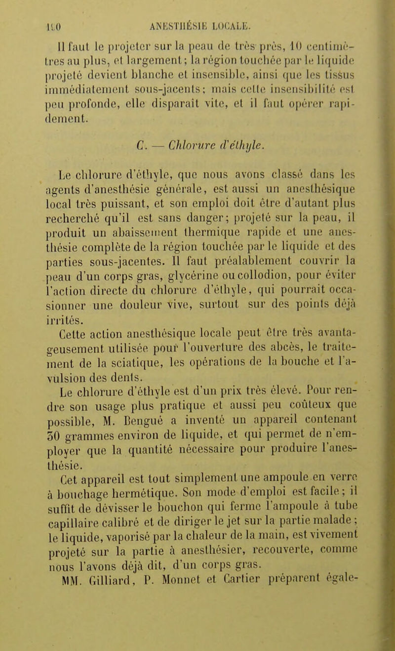 11,0 ANliSÏJlÉSlii; LUCALL. Il faut le projeter sur la peau de très près, 10 centimè- tres au plus, cl largement ; la région touchée par It; liquide; projeté devient blanche et insensible, ainsi (jue les tissus immédialemcnl sous-jacenls; mais cette insensibilité est ])eii profonde, elle disparaît vite, et il faut opérer rapi- dement. C. — Chlorure (rétlujle. Le chlorure d'éthyle, que nous avons classé dans les agents d'anesthésie générale, est aussi un anesthésique local très puissant, et son emploi doit être d'autant plus recherché qu'il est sans danger; projeté sur la peau, il produit un abaissement thermique rapide et une anes- thésie complète de la région touchée par le liquide et des parties sous-jacentes. Il faut préalablement couvrir la peau d'un corps gras, glycérine oucollodion, pour éviter l'action directe du chlorure d'élhyle, qui pourrait occa- sionner une douleur vive, surtout sur des points déjà irrités. Cette action anesthésique locale peut élre très avanta- geusement utilisée pour l'ouverture des abcès, le traite- ment de la sciatique, les opérations de la bouche et l'a- vulsion des dénis. Le chlorure d'éthyle est d'un prix très élevé. Pour ren- dre son usage plus pratique et aussi peu coûteux que possible, M. Bengué a inventé uu appareil contenant 30 grammes environ de liquide, et qui permet de n'em- ployer que la quantité nécessaire pour produire l'anes- tliésie. Cet appareil est tout simplement une ampoule en verre à bouchage hermétique. Son mode d'emploi est facile; il suffit de dévisser le bouchon qui ferme l'ampoule à tube capillaire calibré et de diriger le jet sur la partie malade ; le liquide, vaporisé par la clialeur de la main, est vivement projeté sur la partie à aneslhésier, recouverte, comme nous l'avons déjà dit, d'un corps gras. MM. Gilliard, P. Monnet et Cartier préparent égale-