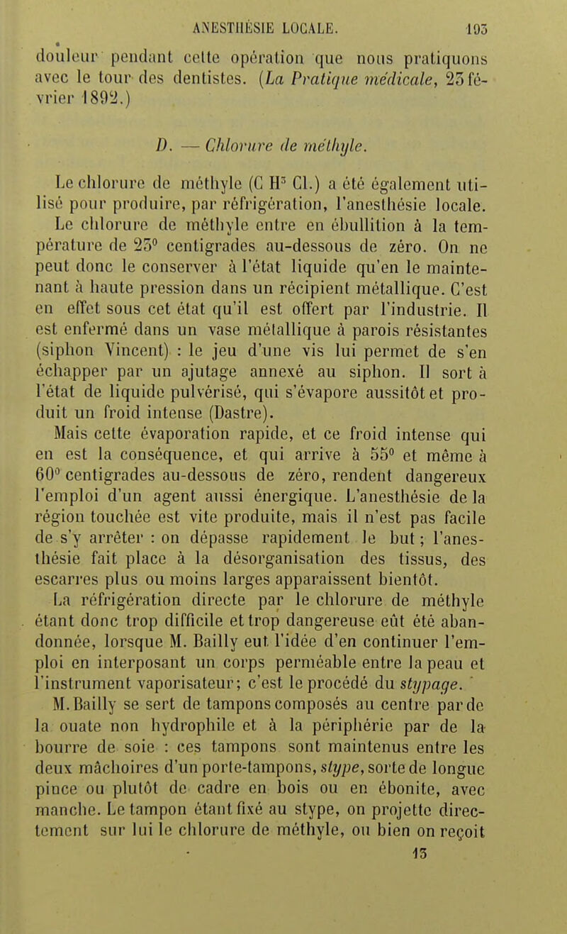 douleur pendant celle opération que nous pratiquons avec le tour des dentistes. {La Pratique médicale, 25 fé- vrier 1892.) D. — Chlorure de mélliyle. Le chlorure de méthyle (C Cl.) a été également uti- lisé pour produire, par réfrigération, l'anesthésie locale. Le chlorure de méthyle entre en éhuUition à la tem- pérature de 23 centigrades au-dessous de zéro. On ne peut donc le conserver à l'état liquide qu'en le mainte- nant à haute pression dans un récipient métallique. C'est en effet sous cet état qu'il est offert par l'industrie. Il est enfermé dans un vase métallique à parois résistantes (siphon Vincent) : le jeu d'une vis lui permet de s'en échapper par un ajutage annexé au siphon. Il sort à l'état de liquide pulvérisé, qui s'évapore aussitôt et pro- duit un froid intense (Dastre). Mais cette évaporation rapide, et ce froid intense qui en est la conséquence, et qui arrive à 55 et même à 60 centigrades au-dessous de zéro, rendent dangereux l'emploi d'un agent aussi énergique. L'anesthésie de la région touchée est vite produite, mais il n'est pas facile de s'y arrêter : on dépasse rapidement le but; l'anes- thésie fait place à la désorganisation des tissus, des escarres plus ou moins larges apparaissent bientôt. La réfrigération directe par le chlorure de méthyle étant donc trop difficile et trop dangereuse eût été aban- donnée, lorsque M. Bailly eut l'idée d'en continuer l'em- ploi en interposant un corps perméable entre la peau et l'instrument vaporisateur; c'est le procédé du stypage. ' M. Bailly se sert de tampons composés au centre par de la ouate non hydrophile et à la périphérie par de la bourre de soie : ces tampons sont maintenus entre les deux mâchoires d'un porte-tampons, s/î/^jc, sorte de longue pince ou plutôt de cadre en bois ou en ébonite, avec manche. Le tampon étant fixé au stype, on projette direc- tement sur lui le chlorure de méthyle, ou bien on reçoit 15