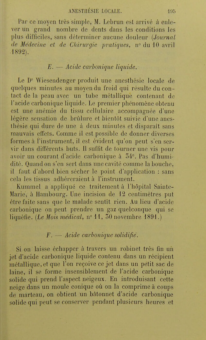 Par ce moyen très simple, M. Lebrun est arrivé à enle- ver un grand nombre de dents dans les conditions les plus difficiles, sans déterminer aucune douleur [Journal de Médecine et de Chirurgie pratiques, n du 10 avril .1892). E. — Acide carbonique liquide. Le D Wiesendenger produit une anesthésie locale de quelques minutes au moyen du froid qui résulte du con- tact de la peau avec un tube métallique contenant do l'acide carlDonique liquide. Le premier phénomène obtenu est une anémie du tissu cellulaire accompagnée d'une légère sensation de brûlure et bientôt suivie d'une anes- thésie qui dure de une à deux miiuiles et disparaît sans mauvais effets. Comme il est possible de donner diverses formes à l'instrument, il est évident qu'on peut s'en ser- vir dans différents buts. Il suffit de tourner une vis pour avoir un courant d'acide carbonique à o4. Pas d'humi- dité. Quand on s'en sert dans une cavité comme la bouche, il faut d'abord bien sécher le point d'application : sans cela les tissus adhéreraient à l'instrument. Kummel a appliqué ce traitement à l'hôpital Sainte- Marie, à Hambourg. Une incision de 12 centimètres put être faite sans que le malade sentît rien. Au lieu d'acide carbonique on peut prendre un gaz quelconque qui se liquéfie. (Le Mois médical, n° 11, 30 novembre 1891.) F. — Acide carbonique solidifié. Si on laisse échapper à travers un robinet très fin un jet d'acide carbonique liquide contenu dans un récipient métallique, et que l'on reçoive ce jet dans un petit sac de laine, il se forme insensiblement de l'acide carbonique solide qui prend l'aspect neigeux. En introduisant cette neige dans un moule conique où on la comprime à coups de marteau, on obtient un bâtonnet d'acide carbonique solide qui peut se conserver pendant plusieurs heures et