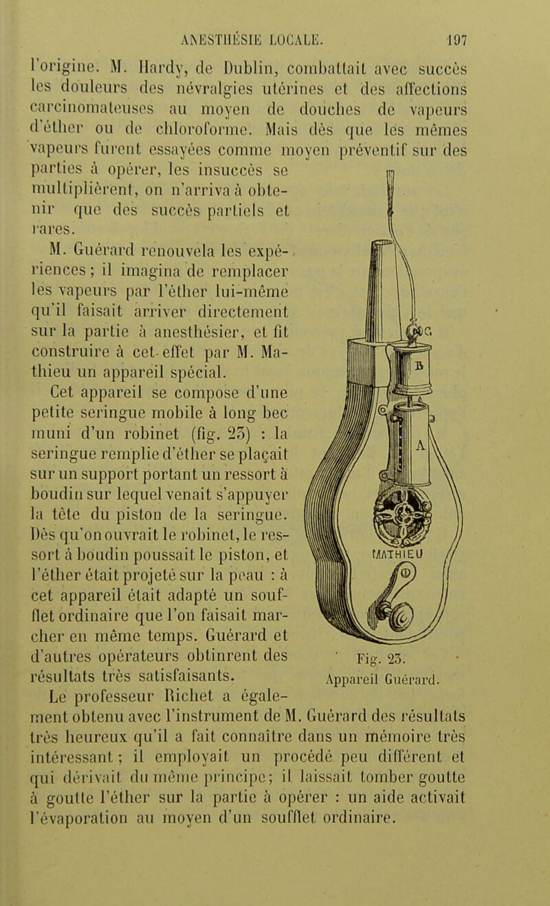 l'origine. M. Hardy, de Dublin, coinbaltail avec succès les doideiirs des névralgies utérines et des alï'ections carcinomaleuses au moyen de douches de vapeurs d'éther ou de chloroforme. Mais dès que les mêmes vapeurs furent essayées comme moyen préventif sur des parties à opérer, les insuccès se mulliplièrenf, on n'arriva à obte- nir que des succès partiels et rares. M. Guérard renouvela les expé- riences ; il imagina de remplacer les vapeurs par l'éther lui-même qu'il faisait arriver directement sur la partie à anesthésier, et fit construire à cet- effet par M. Ma- thieu un appareil spécial. Cet appareil se compose d'une petite seringue mobile à long bec muni d'un robinet (fig. 25) : la seringue remplie d'éther se plaçait sur un support portant un ressort à boudin sur lequel venait s'appuyer la tête du pistou de la seringue. Dès qu'onouvrait le robinet,le res- sort à boudin poussait le piston, et l'éther était projeté sur la peau : à cet appareil était adapté un souf- flet ordinaire que l'on faisait mar- cher eu même temps. Guérard et d'autres opérateurs obtinrent des Fig. 23. résultats très satisfaisants. Appareil Guérard. Le professeur Richet a égale- ment obtenu avec l'instrument de M. Guérard des résultats très heureux qu'il a fait connaître dans un mémoire très intéressant ; il employait un procédé peu différent et qui dérivait du même principe; il laissait tomber goutte à goutte l'éther sur la partie à opérer : un aide activait l'évaporation au moyen d'un soufflet ordinaire.