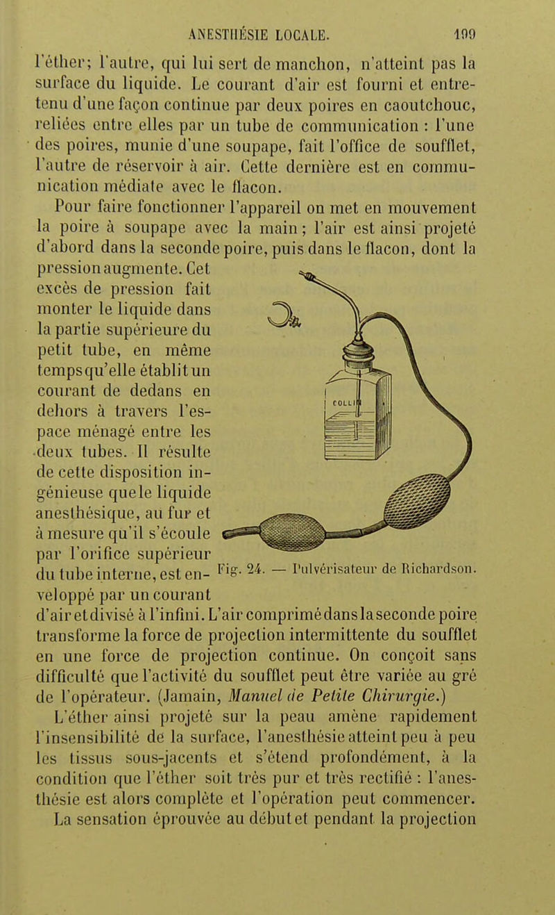 l'éther; l'autre, qui lui sert de manchon, n'atteint pas la surface du liquide. Le courant d'air est fourni et entre- tenu d'une façon continue par deux poires en caoutchouc, reliées entre elles par un tube de communication : l'une des poires, munie d'iuie soupape, fait l'office de soufflet, l'autre de réservoir à air. Cette dernière est en commu- nication médiale avec le flacon. Pour faire fonctionner l'appareil on met en mouvement la poire à soupape avec la main ; l'air est ainsi projeté d'abord dans la seconde poire, puis dans le flacon, dont la pression augmente. Cet excès de pression fait monter le liquide dans la partie supérieure du petit tube, en même temps qu'elle établit un courant de dedans en dehors à travers l'es- pace ménagé entre les •deux tubes. 11 résulte de cette disposition in- génieuse quele liquide aneslhésique, au fur et à mesure qu'il s'écoule par l'orifice supérieur du tube interne, est en- ^i^- ^'^^ - I'lvérisateur de Richardson. vèl oppé par un couran t d'air et divisé à l'infini. L'air comprimé dans la seconde poire; transforme la force de projection intermittente du soufflet en une force de projection continue. On conçoit sans difficulté que l'activité du soufflet peut être variée au gré de l'opérateur. (Jamain, Manuel de Pelile Chirurgie.) L'éther ainsi projeté sur la peau amène rapidement l'insensibilité de la surface, l'auesthésie atteint peu à peu les tissus sous-jacents et s'étend profondément, à la condition que l'éther soit très pur et très rectifié : l'aues- thésie est alors complète et l'opération peut commencer. La sensation éprouvée au début et pendant la projection