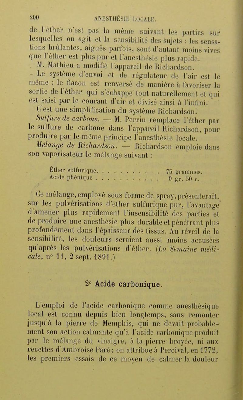 de l'éthcr ii'csL pas la inômo suivant les parties sur lesquelles on agit et la sensibilité dessujels : los sensa- tions bi'ûlanlos, aiguës parfois, sont d'autant moins vives que l'élher est plus pur ol l'aneslliésio plus rapide. M. Mathieu a modifié l'appareil de Ricliardson. Le système d'envoi et de régulateur de l'air est le même : le llacon est renversé de manière à favoriser la sortie de l'éther qui s'échappe tout nalurcllement et qui est saisi par le courant d'air et divisé ainsi à l'infini. C'est une simplification du système Richardson. Sulfure (le carbone. — M. Perriu remplace l'éther par le sulfure de carbone dans l'appareil Richardson, pour produire par le même principe l'anesthésie locale. Mélange de Richardson. — Hichardson emploie dans son vaporisateur le mélange suivant : Étlier sulfurique 75 grammes. Acide pliénique 0 gr. 50 c. Ce mélange, employé sous forme de spray, présenterait, sur les pulvérisations d'élher sulfurique pur, l'avantage' d'amener plus rapidement l'insensibilité des parties et de produire une aneslhésie plus durable et pénétrant plus profondément dans l'épaisseur des tissus. Au réveil de la sensibilité, les douleurs seraient aussi moins accusées qu'après les pulvérisations d'élher. {La Semaine médi- cale, n H, 2 sept. 1891.) 'i Acide carbonique. L'emploi de l'acide carbonique comme anesthésique local est connu depuis bien longtemps, sans remonter jusqu'à la pierre de Memphis, qui ne devait probable- ment son action calmante qu'à l'acide carbonique produit par le mélange du vinaigre, à la pierre broyée, ni aux recettes d'Ambroise Paré; on attribue à Percival, en 1772, les premiers essais de ce moyen de calmer la douleur