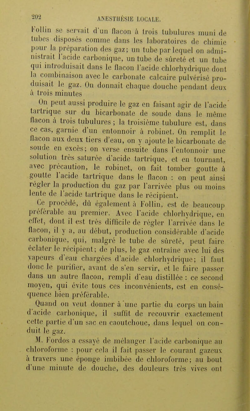 Kollin su servait d'un llacon à trois tubulures muni de tubes disposés comme dans les laboratoires de chimie pour la préparation des gaz; un tube par lequel on admi- nistrait l'acide carbonique, un tube de sûreté et un tube; qui introduisait dans le flacon l'acide chlorhydrique dont la combinaison avec le carbonate calcaire pulvérisé pro- duisait le gaz. On donnait chaque douche pendant deux à trois minutes On peut aussi produire le gaz en faisant agir de l'acide tartrique sur du bicarbonate de soude dans le même llacon à trois tubulures ; la troisième tubulure est, dans ce cas, garnie d'un entonnoir à robinet. On remplit le llacon aux deux tiers d'eau, on y ajoute le bicarbonate de soude en excès; on verse ensuite dans l'entonnoir une solution très saturée d'acide tartrique, et eu tournant, avec précaution, le robinet, on fait tomber goutte à goutte l'acide tartrique dans le flacon : on peut ainsi régler la production du gaz par l'arrivée plus ou moins lente de l'acide tartrique dans le récipient. Ce procédé, dû également à Follin, est de beaucoup préférable au premier. Avec l'acide chlorhydrique, en effet, dont il est très difficile de régler l'arrivée dans le nacon, il y a, au début, production considérable d'acide carbonique, qui, malgré le tube de sûreté, peut faire éclatei- le récipient; de plus, le gaz entraîne avec lui des vapeurs d'eau ciiargces d'acide chlorhydrique; il faut donc le purifier, avant de s'en servir, et le faire passer dans un autre flacon, rempli d'eau distillée : ce second moyen, qui évite tous ces inconvénients, est en consé- quence bien préférable. Quand on veut donner à une partie du corps un bain d'acide carbonique, il suffit de recouvrir exactement cette partie d'un sac en caoutchouc, dans lequel on con- duit le gaz. M. Fordos a essayé de mélanger l'acide carbonique au chloroforme : pour cela il fait passer le courant gazeux à travers une éponge imbibée de chloroforme; au bout d'une minute de douche, des douleurs très vives ont