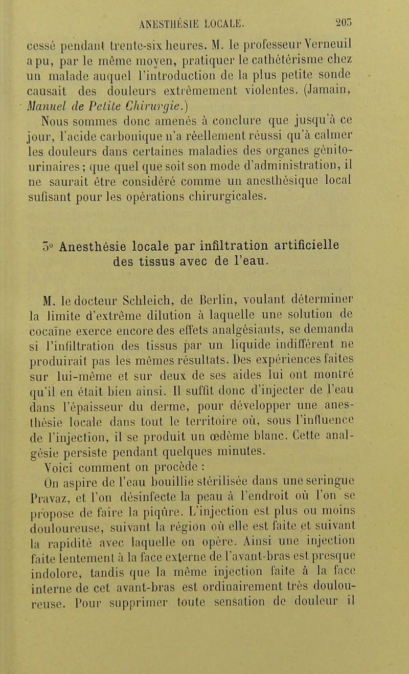 cessé pondant trcnlo-sixheures. M. le professeur Vcnieuil a pu, par le même moyen, pratiquer le cathélêrisme chez un malade auquel l'introduction de la plus petite sonde causait des douleurs extrêmement violentes. (Jamain, Manuel de Peiile Chiruvçjie.) Nous sommes donc amenés à conclure que jusqu'à ce jour, l'acide carbonique n'a réellement réussi qu'à calmer les douleurs dans certaines maladies des organes génilo- urinaires ; que quel que soit son mode d'administration, il ne saurait être considéré comme un aneslhésique local sufisant pour les opérations chirurgicales. 5» Anesthésie locale par infiltration artificielle des tissus avec de l'eau. M. le docteur Schleich, de Berlin, voulant déterminer la limite d'extrême dilution à laquelle une solution de cocaïne exerce encore des effets analgésianls, se demanda si l'infdtration des tissus par un liquide indifférent ne produirait pas les mêmes résultats. Des expériences faites sur lui-même et sur deux de ses aides lui ont montré qu'il en était bien ainsi. 11 suffit donc d'injecter de l'eau dans l'épaisseur du derme, pour développer une anes- thésie locale dans tout le territoire où, sous l'influence de l'injection, il se produit un œdème blanc. Cette anal- gésie persiste pendant quelques minutes. Voici comment on procède : On aspire de l'eau bouillie stérilisée dans une seringue Pravaz, et l'on désinfecte la peau à l'endroit où l'on se propose de faire la piqûre. L'injection est plus ou moins douloureuse, suivant la région où elle est faite et suivant la rapidité avec laquelle on opère. x\insi une injection faite lentement à la face externe de l'avant-bras est presque indolore, tandis que la même injection faite à la face interne de cet avant-bras est ordinairement très doulou- reuse. Tour supprimer toute sensation do douleur il