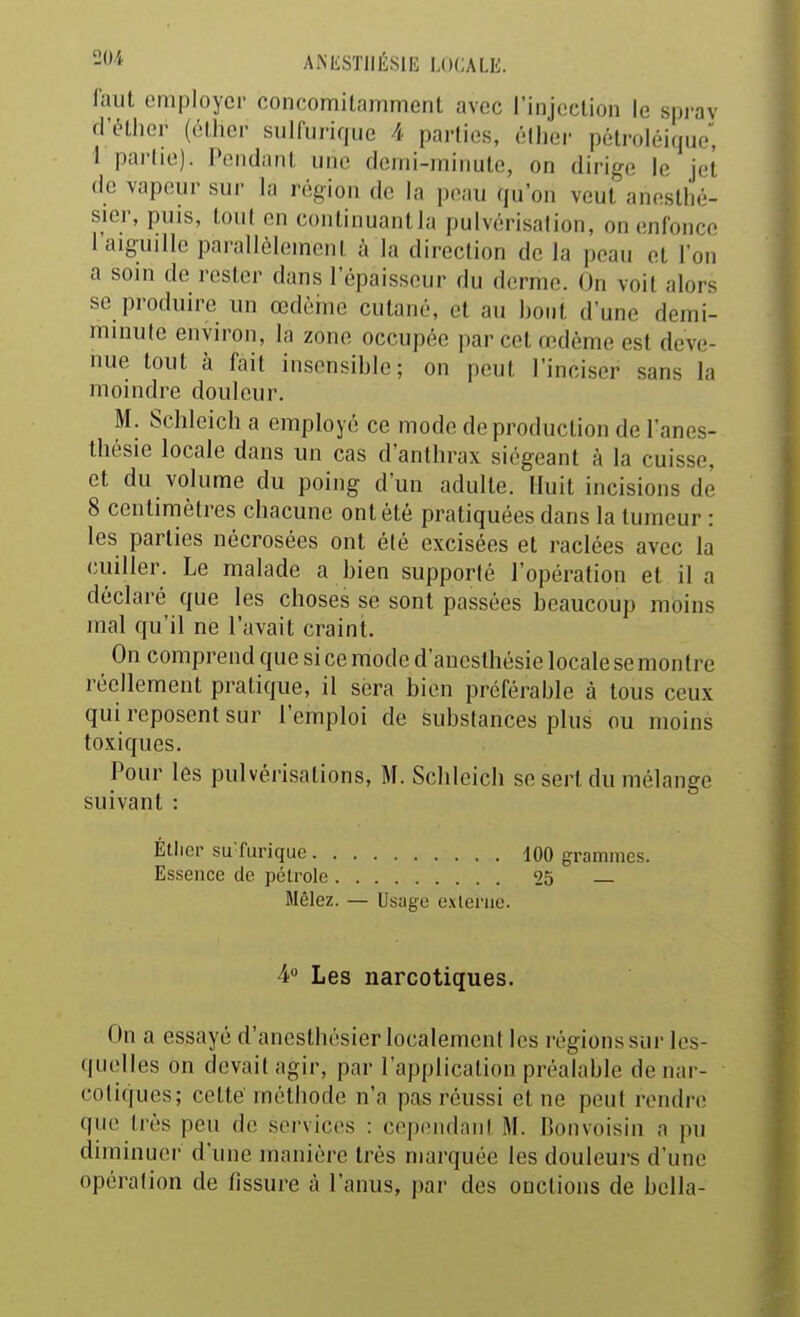 faut employer concomilamment avec l'injcclion le sprav d'éthor (élhcr sulfurique 4 parties, éllier pélroléique, \ pai'(ie). Pendant une flomi-ininute, on dirige le jet de vapeur sur la région dv. la pe.iu qu'on veut anestlié- sier, puis, tout en conlinuantia pulvérisation, on enfonce l'aiguille parallèlement à la direction de la peau et l'on a soin de rester dans l'épaisseur du derme. On voit alors se produire un œdèine cutané, et au bout d'une demi- minute environ, la zone occupée par cet œdème est deve- nue tout à fait insensible; on peut l'inciser sans la moindre douleur. M. Schleich a employé ce modo de production de l'anes- thésie locale dans un cas d'anthrax siégeant à la cuisse, et du volume du poing d'un adulte. Huit incisions de 8 centimètres chacune ont été pratiquées dans la tumeur : les parties nécrosées ont été excisées et raclées avec la cuiller. Le malade a bien supporté l'opération et il a déclaré que les choses se sont passées beaucoup moins mal qu'il ne l'avait craint. On comprend que si ce mode d'aucsthésie locale se montre réellement pratique, il sera bien préférable à tous ceux qui reposent sur l'emploi de substances plus ou moins toxiques. Pour les pulvérisations, M. Sclileich se sert du mélange suivant : Étliop su'furique 100 grammes. Essence de pélrole 25 — Mêlez. — Usage e.\leriie. 4» Les narcotiques. On a essayé d'anesthésier localement les régions sur les- quelles on devait agir, par l'application préalable de nar- cotiques; cette' méthode n'a pas réussi et ne peut rendre qtie très peu de services : cependant M. Bonvoisin a pu diminuer d'une manière très marquée les douleurs d'une opération de fissure à l'anus, par des onctions de bella-